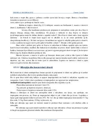 TEKNIKA E MATERIALEVE Fatmir Çerkini
12. MATERIALET JOMETALIKE 189
kah zemra e trupit dhe, pjesa e jashtme e rrethit vjetor kah lëvorja e trupit. Shtresa e brendshme
formohet në pranverë ose në fillim të
verës, ndërsa ajo e jashtmja-në fund të verës.
Kështu në trupin e drurit (fig.12.1) dallojmë: zemrën ose bërthamën 1, masën e vërtetë të
drurit 2, kambiumin 3 dhe lëvoren 4.
Lëvorja dhe kambiumi përdoren për përpunim të mëtejshëm vetëm për disa lloje të
drunjve (bungu, shelgu, bliri, mështekna). Në prerjen e tërthortë të disa llojeve të drunjve
(p.sh.bungu)qartas mund të shihen shiritat e ngushtë radial 5. Disa lloje të drurit nuk e kanë ngjyrën
uniforme : në brendi të trupit kanë ngjyrë më të mbyllët se sa në zonat periferike (p.sh.
ahu,gështenja,bredhi etj.). Në këtë rast pjesa e brendshme me ngjyrë të mbyllët quhet palcë e drurit 6,
e zona e jashtme me ngjyrë më të çelët quhet të bardhtë e drurit 7. Drunjtë e tillë quhen palcorë.
Druri është i përbërë prej qelive të llojeve të ndryshme të lidhura ngushtë njëra me tjetrën,
kanë forma të ndryshme, madhësi dhe funksione të ndryshme në jetën e drurit. Qelitë duke u rritur së
bashku, formojnë fijet (fibrat) ose rezervoare, që janë të zgjatura përgjatë aksit të trupit. Çdo devijim i
fibrave nga ky drejtim shkakton prishje në dru.
Materia kryesore e mureve të qelive që formojnë drurin janë celuloza dhe lignini të lidhur
ndërmjet veti. Celuloza ka përbërje fibrore dhe paraqet një materie kimike mjaft stabile: nuk tretet në
shpiritus, ujë, eter, aceton dhe në tretës tjerë të zakonshëm. Lignini ose materia e drurit u japin
mureve të qelive fortësi dhe elasticitet.
1122..11..11 MMbbrroojjttjjaa ddhhee kkoonnzzeerrvviimmii ii ddrruurriitt
Me konzervim të drurit nënkuptohen format speciale të përpunimit të drurit me qëllim që të arrihet
stabiliteti ndaj kalbjes dhe të rritet qëndrueshmëria ndaj zjarrit.
Për të qenë druri stabil ndaj kalbjes ai ngopet (impregnohet) me lëndë të ndryshme organike ose
inorganike. E për t’u bërë druri zjarrdurues ai impregnohet ose ngjyroset me antipirenime.
Antikalbësit(antiseptikët) mund të jenë lëndë inorganike dhe organike si p.sh.:
-Fluorsilikat natriumi në tretësirë 2 deri 4%,
-Vaj antraciti që depërton në poret e drurit,etj.
-Tretjet ujore të krypërave minerale (klor-zink 2-5%)
Mënyra e mbrojtjes së drurit me antiseptikë është e ndryshme: me lyerje, me spërkatje, me
impregnim nën presion, etj. Druri që impregnohet duhet të jetë i thatë dhe pa lëvore. Lagështia e
lejuar gjatë impregnimit duhet të jetë nën 25%. Në 1 m3
dru që duhet impregnuar konsumohet 5-7 kg
klor-zink, 3-5 kg fluor natrium, 150 kg vaj kreoziti, etj.
Edhe për mbrojtje nga zjarri në tretësirë mund të përdoret fluor natriumi i cili shërben edhe si
antiseptik.
Për mbrojtje nga zjarri mund të përdoret edhe një cipë mbrojtëse e fituar me përzierje të qelqit
të lëngët me pigmente glicerinë teknike dhe emulzione kloroparafinë.
 