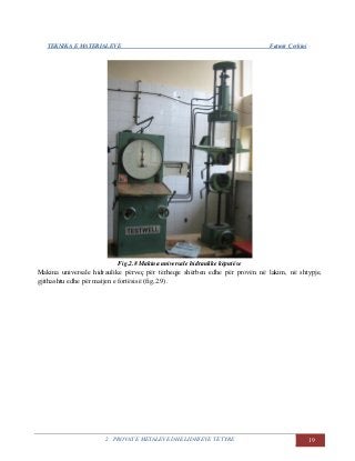 TEKNIKA E MATERIALEVE Fatmir Çerkini
2. PROVAT E METALEVE DHE LIDHJEVE TË TYRE 19
Fig.2.8 Makina universale hidraulike këputëse
Makina universale hidraulike përveç për tërheqje shërben edhe për provën në lakim, në shtypje,
gjithashtu edhe për matjen e fortësisë (fig,2.9).
 