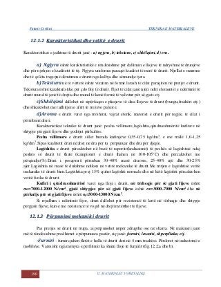 Fatmir Çerkini TEKNIKA E MATERIALEVE
190 12. MATERIALET JOMETALIKE
1122..11..22 KKaarraakktteerriissttiikkaatt ddhhee vveettiittëë ee ddrruurriitt
Karakteristikat e jashtme të drurit janë : a) ngjyra, b) tekstura, c) shkëlqimi, d) era.
a) Ngjyra është karakteristikë e rëndësishme për dallimin e llojeve të ndryshme të drunjëve
dhe për njohjen e kualitetit të tij. Ngjyra uniforme paraqet kualitet të mirë të drurit. Njollat e murrme
dhe të çelëta tregojnë dëmtimin e drurit nga kalbja dhe sëmundje tjera.
b)Teksturanë të vërtetë është vizatim në formë larash të cilat paraqiten në prerjet e drurit.
Tekstura është karakteristike për çdo lloj të drurit. Fijet të cilat janë njëri ndër elementet e ndërtimit të
drurit mund të jenë të drejta dhe mund të kenë formë të valvitur për së gjati etj.
c)Shkëlqimi dallohet në sipërfaqen e plasjeve të disa llojeve të drurit (bungu,frashëri etj.)
dhe shkaktohet me radhitjen e afërt të rrezeve palcore.
d)Aroma e drurit varet nga rrëshirat, vajrat eterik, materiet e drurit për regjie, të cilat i
përmbanë druri.
Karakteristikat teknike të drurit janë: pesha vëllimore,lagështia,qëndrueshmëritë kufitare në
shtypje përgjatë fijeve dhe goditjet përkulëse.
Pesha vëllimore e drurit sillet brenda kufinjëve 0,35-0,75 kg/dm3
, e më rrallë 1,0-1,25
kg/dm3
.Sipas kualitetit druri ndahet në dru për tu përpunuar dhe dru për djegie.
Lagështia e drurit përcaktohet në bazë të raportit(krahasimit) të peshës së lagështisë ndaj
peshës së drurit të thatë (kampionët e drurit thahen në 100-105°C) dhe përcaktohet me
përqindje(%).Druri i posaprerë përmban 30-40% masë drurore, 25-40% ujë dhe 30-25%
ajër.Lagështia në masë të dukshme ndikon në vetitë mekanike të drurit.Me rritjen e lagështisë vetitë
mekanike të drurit bien.Lagështia prej 15% quhet lagështi normale dhe në këtë lagështi përcaktohen
vetitë fizike të drurit.
Kufiri i qëndrueshmërisë varet nga lloji i drurit, në tërheqje për së gjati fijeve është
σM=7000-12000 N/cm2, gjatë shtypjes për së gjati fijeve është σP=3000-7000 N/cm2 dhe në
përkulje për së gjati fijeve është σf=5000-13000 N/cm2.
Si rrjedhim i ndërtimit fijor, druri dallohet për rezistencë të lartë në tërheqje dhe shtypje
përgjatë fijeve, kurse me rezistencë të vogël në drejtim tërthor të fijeve.
1122..11..33 PPëërrppuunniimmii mmeekkaanniikk ii ddrruurriitt
Pas prerjes së drurit në trupa, ai përpunohet nëpër zdrugthe ose në sharra. Në makineri janë
më të rëndësishme prodhimet e përpunuara pastër, siç janë: furniri, lesoniti, shperpllaka, etj.
-Furniri –furnir quhen fletët e holla të drurit deri në 4 mm trashësi. Përdoret në industrinë e
mobileve. Varësisht nga mënyra e përfitimit ka shum lloje të furnirit (fig.12.2,a dhe b).
 