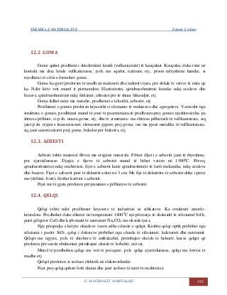 TEKNIKA E MATERIALEVE Fatmir Çerkini
12. MATERIALET JOMETALIKE 193
12.2 GOMA
Gomë quhet prodhimi i shndërrimit kimik (vulkanizimit) të kauçukut. Kauçuku, duke rënë në
kontakt me disa lëndë vullkanizuese, p.sh. me squfur, natrium, etj., pëson ndryshime kimike, si
rrjedhim i të cilave formohet goma.
Goma ka gjetë përdorim të madh në makineri dhe industri tjera, për shkak të vetive të mira që
ka. Ndër këto veti mund ti përmendim: Elasticitetin, qëndrueshmërinë kimike ndaj acideve dhe
bazave, qëndrueshmërinë ndaj fërkimit, aftësinë për të shuar lëkundjet, etj.
Goma lidhet mirë me metalin, prodhimet e tekstilit, azbestit, etj.
Prodhimet e gomës përdoren kryesisht si elemente të makinave dhe agregateve. Varësisht nga
struktura e gomës, prodhimet mund të jenë të paarmiruara-të prodhuara prej gomës njështresëshe, pa
shtresa pëlhure, si p.sh. unaza gome, etj; dhe të armiruara- me shtresa pëlhurash të vullkanizuara, siq
janë p.sh. rrypat e transmisionit, elementet gypore prej gome, ose me pjesë metalike të vullkanizuara,
siç janë amortizatorët prej gome, bokolat për balestra, etj.
12.3. AZBESTI
Azbesti është material fibroz me origjinë minerale. Fibrat (fijet) e azbestit janë të thyeshme,
por zjarrëduruese. Djegia e fijeve të azbestit mund të bëhet vetëm në 15000
C. Përveç
qëndrueshmërisë ndaj nxehtësisë, fijet e azbestit kanë qëndrueshmëri të lartë mekanike, ndaj acideve
dhe bazave. Fijet e azbestit janë të shkurtëra deri në 3 cm. Me fije të shkurtëra të azbestit duke i përzi
me (deltinë, botë), fitohet kartoni i azbestit.
Fijet më të gjata përdoren për punimin e pëlhurave të azbestit.
12.4. QELQI
Qelqi është ndër prodhimet kryesore të industrisë së silikateve. Ka strukturë amorfo-
kristalore. Prodhohet duke shkrirë në temperaturë 14000
C një përzierje të dioksidit të siliciumit SiO2,
gurit gëlqeror CaO dhe karbonatit të natriumit Na2CO3 me okside tjera.
Nga përqindja e këtyre oksideve varen edhe cilësitë e qelqit. Kështu qelqi optik përbëhet nga
siliciumi i pastër SiO2, qelqi i dritareve përbëhet nga okside të siliciumit, kalciumit dhe natriumit.
Qelqet me ngjyra, p.sh. të shisheve të ambalazhit, përmbajnë okside të hekurit, kurse qelqet që
përdoren për sende zbukurimi përmbajnë okside të kobaltit, arit etj.
Mund të prodhohen qelqe me veti të posaçme, p.sh. qelqe zjarrëduruese, qelqe me fortësi të
madhe etj.
Qelqet përdoren si izolues elektrik në elektroteknikë.
Fijet prej qelqi quhen lesh xhami dhe janë izolues të mirë të nxehtësisë.
 