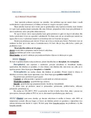 Fatmir Çerkini TEKNIKA E MATERIALEVE
194 12. MATERIALET JOMETALIKE
12.5 MASAT PLASTIKE
Janë materiale polimere natyrore ose sintetike. Ato përbëhen nga një numër shum i madh
molekulash të vogla (monomere), të lidhura në formë të vargjeve me njëra- tjetrën.
Masat plastike kanë një mori vetish: janë të qëndrueshme ndaj veprimeve kimike, kanë dendësi
të vogël, kanë qëndrueshmëri mekanike dhe ndaj fërkimit, përpunohen lehtë, kanë përcjellshmëri të
ulët të nxehtësisë, nuk e përcjellin elekricitetin etj.
Në saje të këtyre vetive masat plastike kanë gjetur përdorim të gjërë në degë të ndryshme dhe
fusha e përdorimit të tyre po zgjerohet vazhdimisht. Në shum raste ato po zëvendësojnë metalet me
ngjyra dhe të zeza. 1t plastmasë mundë të zëvendësojë deri në 3t metale me ngjyra.
Detalet prej plastmase janë deri në 10 herë më të lira se detalet prej bronzi. Përdorimi i tyre në
makineri ka bërë që të ulet masa e konstruksioneve 4-6 herë dhe po kaq edhe koha e punës për
prodhimin e tyre.
Masat plastike ndahen në tri grupe:
plastet- tëcilat duke u përpunuar marrin forma të ndryshme,
elastet-që dallohen për vetitë e tyre elastike
fibrat kimike- që janë të ndërtuara prej makromolekulave fijëzore të shtrira për së gjati.
1122..55..11 PPllaasstteett
Në bazë të qëndrueshmërisë ndaj nxehtësisë, plastet klasifikohen në duroplaste dhe termoplaste.
Duroplastet, nën veprimin e nxehtësisë, pësojnë ndryshime të brendshme kimike,
ngurtësohen dhe kthehen në produkte, të cilat zbuten, nuk shkrihen dhe nuk treten më, edhe po të
ngrohen përsëri. Këtu bëjnë pjesë fenoplasti ose bakeliti.
Termoplastet, me nxehje zbuten dhe kthehen në produkte. Përsëri mund të zbuten, të
shkrihen e të treten, duke lejuar ripunimin e tyre. Këtu bëjnë pjesë poliklorvinili(PVC).
Nga plastet tjera përdorim të gjerë gjejnë:
Celuloidi- që është produkt i veprimit të acidit nitrik në celulozën natyrore.
Mëndafshi veshtullor- që përfitohet nga celuloza.
Bakeliti -që përfitohet nga përpunimi kimik i fenolit me formaldehidë.
Si plaste tjera që përdoren mund të përmendim: polistirenin, poliklorvinilin, silikonet,
poliamidet, polietilenin etj.
Me nxehje në 150÷200°C, PVC- ja petëzohet në fletë të holla. Këto fletë, duke i presuar me
njëra tjetrën, formojnë pllaka të PVC-së, me të cilat mund të prodhohen gypa, shufra etj.
1122..55..22 EEllaasstteett -janë masa elastike, që durojnë ndryshime të mëdha të formës, mbi 100% në
temperaturë normale dhe pas heqjes së forcës ato kthehen përsëri në gjendjen e mëparshme (ose
mbesin deformacione shumë të vogla). Në këtë grup futen kauçuku natyror me prodhimet e tij dhe
kauçuku sintetik.
 