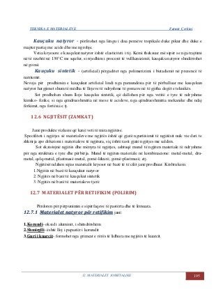 TEKNIKA E MATERIALEVE Fatmir Çerkini
12. MATERIALET JOMETALIKE 195
Kauçuku natyror - përfitohet nga lëngu i disa pemëve tropikale duke pikur dhe duke e
ruajtur pastaj me acide dhe me ngrohje.
Vetia kryesore e kauçukut natyror është elasticiteti i tij. Kemi theksuar më sipër se nga trajtimi
në të nxehtë në 130°C me squfur, si rrjedhim i procesit të vullkanizimit, kauçuku natyror shndërrohet
në gomë.
Kauçuku sintetik - (artificial) përgaditet nga polimerizimi i butadienit në prezencë të
natriumit.
Nevoja për prodhimin e kauçukut artificial lindi nga pamundësia për të përballuar me kauçukun
natyror hargjimet shum të mëdha të llojeve të ndryshme të gomave në të gjitha degët e teknikës.
Sot prodhohen shum lloje kauçuku sintetik, që dallohen për nga vetitë e tyre të ndryshme
kimiko- fizike, si nga qëndrueshmëria në mese të acideve, nga qëndrueshmëria mekanike dhe ndaj
fërkimit, nga fortësia e tj.
12.6 NGJITËSIT (ZAMKAT)
Janë produkte vizkoze që kanë veti të mira ngjitëse.
Specifiteti i ngjitjes së materialeve me ngjitës është që gjatë ngurtësimit të ngjitësit nuk vie deri te
shkrirja apo difuzioni i materialeve të ngjitura, siç është rasti gjatë ngjitjes me saldim.
Sot ekzistojnë ngjitës dhe mënyra të ngjitjes, ashtuqë mund të ngjiten materiale të ndryshme
për nga struktura e tyre dhe përbërja. Mund të ngjiten materiale në kombinacione: metal-metal, dru-
metal, qelq-metal, plastmasë-metal, gomë-lëkurë, gomë-plastmasë, etj.
Ngjitësit ndahen sipas materialit kryesor në bazë të të cilit janë prodhuar. Kështu kem:
1.Ngjitës në bazë të kauçukut natyror
2. Ngjitës në bazë të kauçukut sintetik
3. Ngjitës në bazë të materialeve tjerë
12.7 MATERIALET PËR RETIFIKIM (POLIRIM)
Përdoren për përpunimin e sipërfaqeve të pastërta dhe të lëmuara.
1122..77..11 MMaatteerriiaalleett nnaattyyrroorr ppëërr rreettiiffiikkiimm janë:
1.Korundi- oksid i aluminit, i shëndritshëm
2.Shmirglli- është lloj i papastër i korundit
3.Guri i kuarcit- formohet nga grimcat e rërës të lidhura me ngjitës të kuarcit.
 
