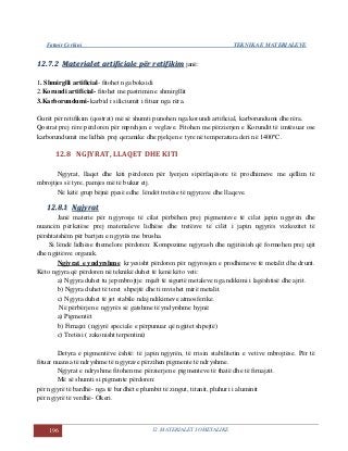 Fatmir Çerkini TEKNIKA E MATERIALEVE
196 12. MATERIALET JOMETALIKE
1122..77..22 MMaatteerriiaalleett aarrttiiffiicciiaallee ppëërr rreettiiffiikkiimm janë:
1. Shmirglli artificial- fitohet nga boksidi
2.Korundi artificial- fitohet me pastrimin e shmirgllit
3.Karborundumi- karbid i siliciumit i fituar nga rëra.
Gurët për retifikim (qostrat) më së shumti punohen nga korundi artificial, karborundumi dhe rëra.
Qostrat prej rëre përdoren për mprehjen e veglave. Fitohen me përzierjen e Korundit të imtësuar ose
karborundumit me lidhës prej qeramike dhe pjekjen e tyre në temperatura deri në 1400ºC.
12.8 NGJYRAT, LLAQET DHE KITI
Ngjyrat, llaqet dhe kiti përdoren për lyerjen sipërfaqësore të prodhimeve me qëllim të
mbrojtjes së tyre, pamjes më të bukur etj.
Në këtë grup bëjnë pjesë edhe lëndët tretëse të ngjyrave dhe llaqeve.
1122..88..11 NNggjjyyrraatt
Janë materie për ngjyrosje të cilat përbëhen prej pigmenteve të cilat japin ngjyrën dhe
nuancën përkatëse prej materialeve lidhëse dhe tretësve të cilët i japin ngjyrës vizkozitet të
përshtatshëm për bartjen e ngjyrës me brusha.
Si lëndë lidhëse themelore përdoren: Kompozime ngjyrash dhe ngjitësish që formohen prej ujit
dhe ngjitësve organik.
Ngjyrat e yndyrshme kryesisht përdoren për ngjyrosjen e prodhimeve të metalit dhe drurit.
Këto ngjyra që përdoren në teknikë duhet të kenë këto veti:
a) Ngjyra duhet tu jep mbrojtje mjaft të sigurtë metaleve nga ndikimi i lagështisë dhe ajrit.
b) Ngjyra duhet të teret shpejtë dhe ti mvishet mirë metalit.
c) Ngjyra duhet të jet stabile ndaj ndikimeve atmosferike.
Në përbërjen e ngjyrës së gatshme të yndyrshme hyjnë:
a) Pigmentët
b) Firnajzi ( ngjyrë speciale e përpunuar që ngjitet shpejtë)
c) Tretësi ( zakonisht terpentini)
Detyra e pigmentëve është: të japin ngjyrën, të rrisin stabilitetin e vetive mbrojtëse. Për të
fituar nuansa të ndryshme të ngjyrave përzihen pigmente të ndryshme.
Ngjyrat e ndryshme fitohen me përzierjen e pigmenteve të thatë dhe të firnajzit.
Më së shumti si pigmente përdoren:
për ngjyrë të bardhë- nga të bardhët e plumbit të zingut, titanit, pluhuri i aluminit
për ngjyrë të verdhë- Okeri.
 