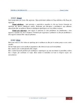 TEKNIKA E MATERIALEVE Fatmir Çerkini
12. MATERIALET JOMETALIKE 197
1122..88..22 LLllaaqqeett
Janë komponime për lyerje dhe ngjyrosje. Sipas përdorimit ndahen në llaqe mbuluese dhe llaqe për
ngjyrosje.
Llaqet mbuluese – janë përzierje e materialeve organike të cilat pas lyerjes formojnë në
sipërfaqe një shtresë shkëlqyese stabile. Shërbejnë për mbrojtjen e prodhimeve nga ndikimet
atmosferike dhe me qëllim të fitimit të shkëlqimit sipërfaqësor ose veti elektro izoluese.
Llaqet për ngjyrosje- janë ngjyra të patretura të cilat përfitohen me fundërrimin e disa
ngjyrave organike me anë të kryprave. Përdoren për ngjyrosjen e pëlhurave si dhe për prodhimin e
disa ngjyrave akuarel dhe vajit për pikturim.
1122..88..33 KKiitteett
Kitet janë masa të cilat vehen në sipërfaqe për ti rrafshuar ato dhe për tu arritur pamje sa më e mirë
estetike.
Në kite bëjnë pjesë sasi të mëdha të pigmenteve dhe shtresave tjera në formë pluhuri.
Kiti mund të jetë i trashë (plastik) dhe i lëngët.
Kiti i trashë kryesisht përdoret për rrafshitjen e sipërfaqeve që janë më shumë të parrafshta, ndërsa
kiti i lëngët, për rrafshime të vogla. Kitet mund të formohen në bazë të llaqeve vajore ose
nitroceluloze.
 