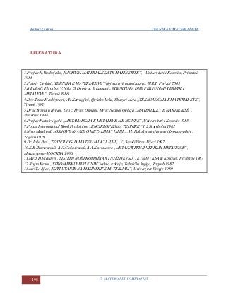 Fatmir Çerkini TEKNIKA E MATERIALEVE
198 12. MATERIALET JOMETALIKE
LITERATURA
1.Prof.dr.N.Boshnjaku ,,NJOHURI MATERIALESH TË MAKINERISË”, Universiteti i Kosovës, Prishtinë
1985
2.Fatmir Çerkini ,,TEKNIKA E MATERIALEVE”(ligjerata të autorizuara), SHLT, Ferizaj 2003
3.B.Baholli, I.Hoxha, V.Nika, G.Demiraj, E.Lamani ,,STRUKTURA DHE PËRPUNIMI TERMIK I
METALEVE”, Tiranë 1986
4.Doc.Tahir Haxhiymeri, Ali Katragjini, Qiriako Leka, Shyqyri Meta ,,TEKNOLOGJIA E MATERIALEVE”,
Tiranë 1992
5.Dr.sc.Bajrush Bytyqi, Dr.sc. Hysni Osmani, Mr.sc.Nexhat Qehaja ,,MATERIALET E MAKINERISË”,
Prishtinë 1998
6.Prof.dr.Fatmir Agolli ,,METALURGJIA E METALEVE ME NGJYRË”, Universiteti i Kosovës 1985
7.Focus International Book Produktion ,,ENCIKLOPEDIJA TEHNIKE” 1,2 Stockholm 1982
8.Niko Malešević ,,OSNOVE NAUKE O METALIMA” I,II,III,…VI, Fakultet strojarstva i brodogradnje,
Zagreb 1979
9.Dr.Jože Pirš ,,TEHNOLOGIJA MATERIJALA” I,II,III,…V, Sveučilište u Rijeci 1997
10.Б.B.Линчевский, A.Л.Coболевскй, A.A.Kальменев ,,METAЛЛҮРГИЯ ЧЕРНЫХ МЕТАЛЛОВ”,
Metaллургия-MOCKBA 1986.
11.Mr.S.H.Skenderi ,,SISTEMI NDËRKOMBËTAR I NJËSIVE (SI)”, ETMM i KSA të Kosovës, Prishtinë 1987
12.Bojan Kraut ,,STROJARSKI PRIRUČNIK”sedmo izdanje, Tehnička knjiga, Zagreb 1982
13.Mr.T.Adjiev ,,ISPITUVANJE NA MAŠINSKITE MATERIJALI”, Univerzitet Skopje 1989
 