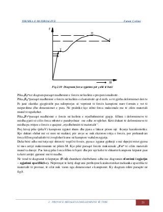 TEKNIKA E MATERIALEVE Fatmir Çerkini
2. PROVAT E METALEVE DHE LIDHJEVE TË TYRE 21
Fig.2.10 Diagrami forca-zgjatimi për çelik të butë
Pika,,Fp“në diagram paraqet madhësinë e forcës në kufirin e proporcionalitetit .
Pika,,FE“paraqet madhësinë e forcës në kufirin e elasticitetit që d.m.th. se të gjitha deformimet deri te
FE janë elastike gjegjësisht pas ndërprerjes së veprimit të forcës kampioni merr formën e vet të
mëparshme dhe dimensionet e para. Në praktikë kjo është forca maksimale me të cilën materiali
mund të ngarkohet.
Pika,,FV“paraqet madhësinë e forcës në kufirin e rrjedhshmërisë gjegjs. fillimi i deformimeve të
mëdha gjatë së cilës forca mbetet e pandryshuar ose edhe zvoglohet. Këtë dukuri të deformimeve të
mëdha pa rritjen e forcës e quajmë ,,rrjedhshmëri të materialit’’.
Prej kësaj pike (pikaV) kampioni zgjatet shum dhe pjesa e lakuar pëson një thyerje karakteristike.
Kjo dukuri shihet më së miri në makinë, për arsye se nuk ekziston rritja e forcës, por përkundrazi
forca fillon gradualisht të zvoglohet kurse në kampion vazhdon zgjatja.
Duke bërë edhe më tutje një shtim të vogël të forcës, pjesa e zgjatur gjithnjë e më shpejtë rritet gjersa
të mos arrijë maksimumin në pikën M. Kjo pikë paraqet forcën maksimale „FM“ të cilën materiali
mund ta durojë. Pas kësaj pike forca fillon të bjerë dhe për një kohë të shkurtër kampioni këputet pasi
ta ketë arrijtë gjatsinë më të madhe.
Në vend të diagramit të këputjes (F-Δl) shumherë shërbehemi edhe me diagramin sforcimi i zgjatjes
– zgjatimi specifik(б-ε). Nëpërmjet të këtij diagrami përfitojmë karakteristikat mekanike specifike të
materialit të provuar, të cilat nuk varen nga dimensionet e kampionit. Ky diagram është paraqitë në
fig.8.
 