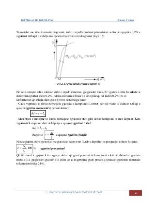TEKNIKA E MATERIALEVE Fatmir Çerkini
2. PROVAT E METALEVE DHE LIDHJEVE TË TYRE 23
Te metalet me këso forma të diagramit, kufiri i rrjedhshmërisë përcaktohet ashtu që nga pika 0,2% e
zgjatimit tërhiqet paralelja me pjesën drejtëvizore të diagramit (fig.2.13).
Fig.2.13 Përcaktimi grafik i kufirit σv
Në këtë mënyrë është caktuar kufiri i rrjedhshmërisë, gjegjësisht forca,,Fv” gjatë së cilës ka mbetë si
deformim i përhershëm 0,2%, ndërsa sforcimi i fituar në këtë pikë quhet kufiri 0,2% (σ0,2).
Deformimet që shkaktohen gjatë provës në tërheqje janë:
--Gjatë veprimit të forcës tërheqëse gjatësia e kampionit(lo) rritet për një vlerë të caktuar (Δl)që e
quajmë zgjatim momental (i përkohshëm ):
0lll 
--Me rritjen e mëtejme të forcës tërheqëse zgjatimi rritet gjith derisa kampioni te mos këputet. Këtë
zgjatim të kampionit deri në këputje e quajmë zgjatimi i tërë:
011 lll 
Raportin
0l
l
 -e quajmë zgjatim sfecifik
Nëse zgjatimi i tërë pjestohet me gjatësinë kampionit (lo) dhe shprehet në përqindje atëherë fitojmë :
100
0
1



l
l
 % -zgjatimi procentual
Që të mund ti gjejmë këto zgjatje duhet që gjatë punimit të kampionit saktë të shënohet gjatësia
matëse (lo), gjegjësisht gjatësinë të cilën do ta shqyrtojmë gjatë provës që paraqet gjatësinë nominale
të kampionit (fig.2.14).
 