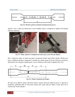 Fatmir Çerkini TEKNIKA E MATERIALEVE
24 2. PROVAT E METALEVE DHE LIDHJEVE TË TYRE
Fig.2.14 Shenimi i gjatësisë nominale të kampionit para provës
gjatësia e tërë l1 matet me nonius pasi të jenë bashkuar pjesët e kampionit të këputur, kur këputja
është bërë kah mesi .
Fig.2.15 Matja e gjatësisë së kampionit me nonius para provës dhe pas këputjes
Nëse këputja ka ngjarë në njërin nga skajet e kampionit atëherë matja bëhet ndryshe. Kështu para
provës, gjithmonë gjatësia e kampionit lo shenohet me ndonjë ngjyrë në 10 apo 20 pjesë të barabarta.
Gjatë provës do të zgjaten të gjitha pjesët, e më së shumti ato afër vendit të këputjes (fig.2.16).
Fig.2.16 Pamja e kampionit pas këputjes
Në anën më të shkurtë, ndarjet nuk kanë mund të zgjaten shum për shkak të pjesës së zgjeruar të
kampionit, gjithashtu edhe në anën tjetër ndarjet janë zgjatë pak për shkak se kanë qenë më të
larguara nga vendi i këputjes.
 