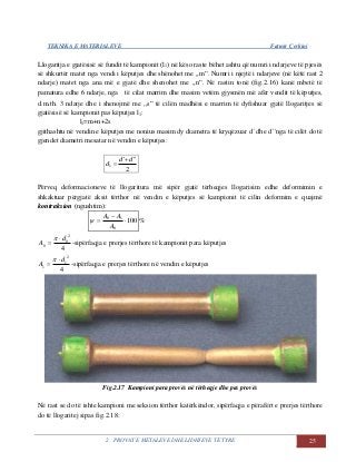 TEKNIKA E MATERIALEVE Fatmir Çerkini
2. PROVAT E METALEVE DHE LIDHJEVE TË TYRE 25
Llogaritja e gjatësisë së fundit të kampionit (l1) në këso raste bëhet ashtu që numri i ndarjeve të pjesës
së shkurtër matet nga vendi i këputjes dhe shënohet me ,,m”. Numri i njejtë i ndarjeve (në këtë rast 2
ndarje) matet nga ana më e gjatë dhe shenohet me ,,n”. Në rastin tonë (fig.2.16) kanë mbetë të
pamatura edhe 6 ndarje, nga të cilat marrim dhe masim vetëm gjysmën më afër vendit të këputjes,
d.m.th. 3 ndarje dhe i shenojmë me ,,s” të cilën madhësi e marrim të dyfishuar gjatë llogaritjes së
gjatësisë së kampionit pas këputjes l1:
l1=m+n+2s
gjithashtu në vendin e këputjes me nonius masim dy diametra të kryqëzuar d´ dhe d´´nga të cilët do të
gjendet diametri mesatar në vendin e këputjes:
2
'''
1
dd
d


Përveq deformacioneve të llogaritura më sipër gjatë tërheqjes llogarisim edhe deformimin e
shkaktuar përgjatë aksit tërthor në vendin e këputjes së kampionit të cilin deformim e quajmë
kontraksion (ngushtim):
100
0
10



A
AA
 %
4
2
0
0
d
A



-sipërfaqja e prerjes tërthore të kampionit para këputjes
4
2
1
1
d
A



-sipërfaqja e prerjes tërthore në vendin e këputjes
Fig.2.17 Kampioni para provës në tërheqje dhe pas provës
Në rast se do të ishte kampioni me seksion tërthor katërkëndor, sipërfaqja e përafërt e prerjes tërthore
do të llogaritej sipas fig.2.18:
 