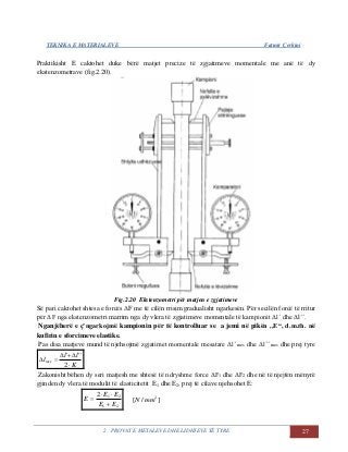 TEKNIKA E MATERIALEVE Fatmir Çerkini
2. PROVAT E METALEVE DHE LIDHJEVE TË TYRE 27
Praktikisht E caktohet duke bërë matjet precize të zgjatimeve momentale me anë të dy
ekstenzometrave (fig.2.20).
Fig.2.20 Ekstenzometri për matjen e zgjatimeve
Së pari caktohet shtesa e forcës ΔF me të cilën rrisim gradualisht ngarkesën. Për secilën forcë të rritur
për ΔF nga ekstenzometri marrim nga dy vlera të zgjatimeve momentale të kampionit Δl´ dhe Δl´´.
Nganjëherë e ç’ngarkojmë kampionin për të kontrolluar se a jemi në pikën ,,E“, d.m.th. në
kufirin e sforcimeve elastike.
Pas disa matjeve mund të njehsojmë zgjatimet momentale mesatare Δl´ mes dhe Δl´´ mes dhe prej tyre
K
ll
lmes



2
'''
Zakonisht bëhen dy seri matjesh me shtesë të ndryshme force ΔF1 dhe ΔF2 dhe në të njejtën mënyrë
gjinden dy vlera të modulit të elasticitetit E1 dhe E2, prej të cilave njehsohet E:
21
212
EE
EE
E


 ]/[ 2
mmN
 
