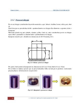 Fatmir Çerkini TEKNIKA E MATERIALEVE
28 2. PROVAT E METALEVE DHE LIDHJEVE TË TYRE
22..11..22 PPrroovvaa nnëë sshhttyyppjjee
Provës në shtypje i nënshtrohen kryesisht materialet e egër: hekuri i derdhur, betoni, tullat, guri, druri
etj.
Gjatë kësaj prove përcaktohen kufiri i qëndrueshmërisë në shtypje dhe shkurtimi e zgjerimi relativ i
kampionit.
Materialet plastik siq janë: plumbi, alumini, çeliku i butë etj. nuk i nënshtrohen provës në shtypje
sepse është e pamundur të caktohet kufiri i qëndrushmërisë në shtypje.
Kampioni mund të jetë cilindrik me dimensione d0=20-30 mm(fig.2.21)
Fig.2.21 Skema e provës në shtypje
Për gizën e hirtë përdoren kampionët me dimensione d0=6 ose 10 mm dhe h0=6 ose 15mm.
Prova bëhet në makina speciale apo në presa hidraulike. Edhe në këtë provë përdoren instrumente
për përcjelljen e deformacioneve me precizitet.
Fig.2.22 Kampionët e provuar në shtypje
 