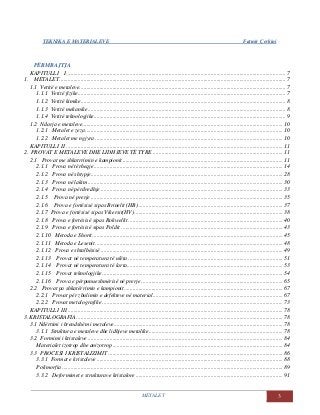 TEKNIKA E MATERIALEVE Fatmir Çerkini
METALET 3
PËRMBAJTJA
KAPITULLI I........................................................................................................................................................ 7
1. METALET............................................................................................................................................................. 7
1.1 Vetitë e metaleve............................................................................................................................................... 7
1.1.1 Vetitë fizike................................................................................................................................................ 7
1.1.2 Vetitë kimike.............................................................................................................................................. 8
1.1.3 Vetitë mekanike......................................................................................................................................... 8
1.1.4 Vetitë teknologjike..................................................................................................................................... 9
1.2 Ndarja e metaleve........................................................................................................................................... 10
1.2.1 Metalet e zeza......................................................................................................................................... 10
1.2.2 Metalet me ngjyra .................................................................................................................................. 10
KAPITULLI II ...................................................................................................................................................... 11
2. PROVAT E METALEVE DHE LIDHJEVE TË TYRE .......................................................................................... 11
2.1 Provat me shkatrrimin e kampionit............................................................................................................... 11
2.1.1 Prova në tërheqje................................................................................................................................... 14
2.1.2 Prova në shtypje..................................................................................................................................... 28
2.1.3 Prova në lakim....................................................................................................................................... 30
2.1.4 Prova në përdredhje .............................................................................................................................. 33
2.1.5 Prova në prerje ..................................................................................................................................... 35
2.1.6 Prova e fortësisë sipas Brinelit (HB) .................................................................................................... 37
2.1.7 Prova e fortësisë sipas Vikersit(HV)....................................................................................................... 38
2.1.8 Prova e fortësisë sipas Rokwellit ........................................................................................................... 40
2.1.9 Prova e fortësisë sipas Poldit ................................................................................................................ 43
2.1.10 Metoda e Shorit.................................................................................................................................... 45
2.1.11 Metoda e Lesenit.................................................................................................................................. 48
2.1.12 Prova e shtalbësisë .............................................................................................................................. 49
2.1.13 Provat në temperatura të ulëta ........................................................................................................... 51
2.1.14 Provat në temperatura të larta............................................................................................................ 53
2.1.15 Provat teknologjike............................................................................................................................. 54
2.1.16 Prova e përpunueshmërisë në prerje .................................................................................................. 65
2.2 Provat pa shkatërrimin e kampionit.............................................................................................................. 67
2.2.1 Provat për zbulimin e defekteve në material.......................................................................................... 67
2.2.2 Provat metalografike ............................................................................................................................. 73
KAPITULLI III..................................................................................................................................................... 78
3. KRISTALOGRAFIA............................................................................................................................................... 78
3.1 Ndërtimi i brendshëm i metaleve..................................................................................................................... 78
3.1.1 Struktura e metaleve dhe lidhjeve metalike............................................................................................. 78
3.2 Formimi i kristaleve ....................................................................................................................................... 84
Materialet izotrop dhe anizotrop ...................................................................................................................... 84
3.3 PROCESI I KRISTALIZIMIT ......................................................................................................................... 86
3.3.1 Format e kristaleve ................................................................................................................................. 88
Polimorfia......................................................................................................................................................... 89
3.3.2 Deformimet e strukturave kristalore...................................................................................................... 91
 