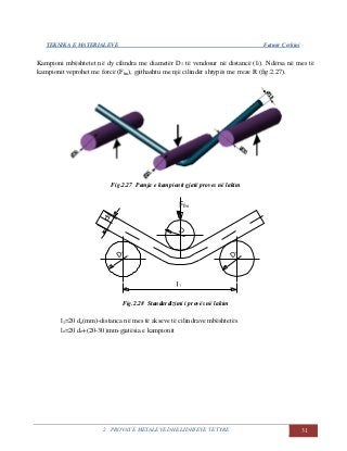 TEKNIKA E MATERIALEVE Fatmir Çerkini
2. PROVAT E METALEVE DHE LIDHJEVE TË TYRE 31
Kampioni mbështetet në dy cilindra me diametër D1 të vendosur në distancë (l1). Ndërsa në mes të
kampionit veprohet me forcë (Ffm), gjithashtu me një cilindër shtypës me rreze R (fig.2.27).
Fig.2.27 Pamja e kampionit gjatë proves në lakim
Fig.2.28 Standardizimi i provës në lakim
l1=20 do(mm)-distanca në mes të akseve të cilindrave mbështetës
lo=20 do+(20-30)mm-gjatësia e kampionit
 