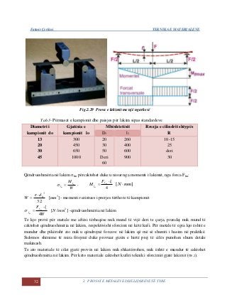 Fatmir Çerkini TEKNIKA E MATERIALEVE
32 2. PROVAT E METALEVE DHE LIDHJEVE TË TYRE
Fig.2.29 Prova e lakimit me një ngarkesë
Tab.3- Përmasat e kampionit dhe paisjes për lakim sipas standardeve
Diametri i
kampionit do
Gjatësia e
kampionit lo
Mbështetësit Rrezja e cilindrit shtypës
RD1 l1
13
20
30
45
300
450
650
1000
20
30
50
Deri
60
260
400
600
900
10-15
25
deri
30
Qëndrueshmëria në lakim σfm përcaktohet duke u nisur nga momenti i lakimit, nga forca Ffm:
W
M m
m
f
f  ,
4
1lF
M m
m
f
f

 ][ mmN 
32
3
0d
W



][ 3
mm - momenti rezistues i prerjes tërthore të kampionit
W
lF m
m
f
f
4
1
 ]/[ 2
mmN -qëndrueshmëria në lakim
Te kjo provë për metale me aftësi tërheqëse nuk mund të vijë deri te çarja, prandaj nuk mund të
caktohet qëndrueshmëria në lakim, respektivisht sforcimi në këtë kufi. Për metale të egra kjo është e
mundur dhe pikërisht ato nuk u qëndrojnë forcave në lakim që më së shumti i hasim në praktikë.
Sidomos shënime të mira fitojmë duke provuar gizën e hirtë prej të cilës punohen shum detale
makinash.
Te ato materiale të cilat gjatë provës në lakim nuk shkatërrohen, nuk është e mundur të caktohet
qëndrueshmëria në lakim. Për këto materiale caktohet kufiri teknik i sforcimit gjatë lakimit (σ0,2).
 