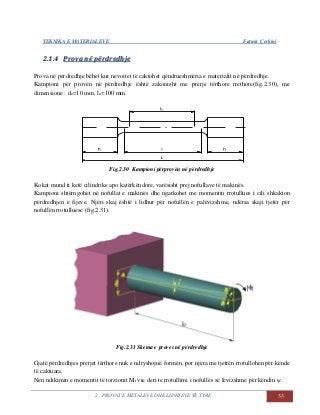 TEKNIKA E MATERIALEVE Fatmir Çerkini
2. PROVAT E METALEVE DHE LIDHJEVE TË TYRE 33
22..11..44 PPrroovvaa nnëë ppëërrddrreeddhhjjee
Prova në përdredhje bëhet kur nevoitet të caktohet qëndrueshmëria e materialit në përdredhje.
Kampioni për provën në përdredhje është zakonisht me prerje tërthore rrethore(fig.2.30), me
dimensione : do=10 mm, lo=100 mm.
Fig.2.30 Kampioni përprovën në përdredhje
Kokat mund ti ketë cilindrike apo katërkëndore, varësisht prej nofullave të makinës.
Kampioni shtërngohet në nofullat e makinës dhe ngarkohet me momentin rrotullues i cili shkakton
përdredhjen e fijeve. Njëri skaj është i lidhur për nofullën e palëvizshme, ndërsa skaji tjetër për
nofullën rrotulluese (fig.2.31).
Fig.2.31 Skema e proves në përdredhje
Gjatë përdredhjes prerjet tërthore nuk e ndryshojnë formën, por njëra me tjetrën rrotullohen për kënde
të caktuara.
Nën ndikimin e momentit të torzionit Mt vie deri te rrotullimi i nofullës së lëvizshme për këndin ψ.
 