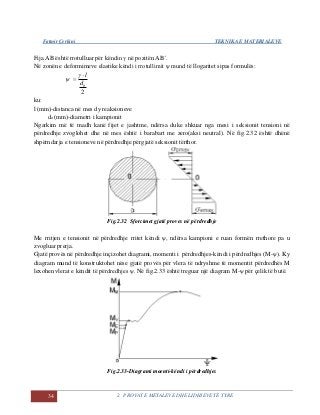 Fatmir Çerkini TEKNIKA E MATERIALEVE
34 2. PROVAT E METALEVE DHE LIDHJEVE TË TYRE
Fija AB është rrotulluar për këndin γ në pozitën AB´.
Në zonën e deformimeve elastike këndi i rrotullimit ψ mund të llogaritet sipas formulës:
2
0d
l



ku:
l (mm)-distanca në mes dy reaksioneve
do (mm)-diametri i kampionit
Ngarkim më të madh kanë fijet e jashtme, ndërsa duke shkuar nga mesi i seksionit tensioni në
përdredhje zvoglohet dhe në mes është i barabart me zero(aksi neutral). Në fig.2.32 është dhënë
shpërndarja e tensioneve në përdredhje përgjatë seksionit tërthor.
Fig.2.32 Sforcimet gjatë proves në përdredhje
Me rritjen e tensionit në përdredhje rritet këndi ψ, ndërsa kampioni e ruan formën rrethore pa u
zvogluar prerja.
Gjatë provës në përdredhje inçizohet diagrami, momenti i përdredhjes-këndi i përdredhjes (M-ψ). Ky
diagram mund të konstruktohet nëse gjatë provës për vlera të ndryshme të momentit përdredhës M
lexohen vlerat e këndit të përdredhjes ψ. Në fig.2.33 është treguar një diagram M-ψ për çelik të butë.
Fig.2.33-Diagrami moenti-këndi i përdredhjes
 