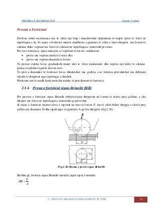 TEKNIKA E MATERIALEVE Fatmir Çerkini
2. PROVAT E METALEVE DHE LIDHJEVE TË TYRE 37
PPrroovvaatt ee FFoorrttëëssiissëë
Fortësia është rrezistenca me të cilën një trup i kundërvihet depërtimit të trupit tjetër të fortë në
sipërfaqen e tij. Si masë e fortësisë merret madhësia e gjurmës të cilën e lenë shtypësi me formë të
caktuar duke vepruar me forcë të caktuar në sipërfaqen e materialit provues.
Provat e fortësisë, sipas mënyrës së veprimit të forcës, ndahen në:
 prova me veprim statik të forcës dhe
 prova me veprim dinamik të forcës
Te provat statike forca gradualisht matet deri te vlera maksimale dhe vepron një kohë të caktuar,
pastaj zvoglohet ngadal deri në zero.
Te prova dinamike të fortësisë forca shkaktohet me goditje, ose fortësia përcaktohet me dëbimin
elastik të shtypësit nga sipërfaqja e objektit.
Përdorim më të madh kanë metodat statike të përcaktimit të fortësisë.
22..11..66 PPrroovvaa ee ffoorrttëëssiissëë ssiippaass BBrriinneelliitt ((HHBB))
Për provën e fortësisë sipas Brinelit shfrytëzojmë shtypësin në formë të sferës prej çelikut, e cila
shtypet me forcë në sipërfaqen e materialit që provohet.
Si masë e fortësisë merret vlera e raportit në mes të forcës F, me të cilën bëhet shtypja e sferës prej
çeliku me diameter D dhe sipërfaqes së gjurmës A që len shtypësi (fig.2.36).
Fig.2.36-Skema e provës sipas Brinellit
Kështu që, fortësia sipas Brinelit mund të jepet sipas formulës.
A
F
HB 
 