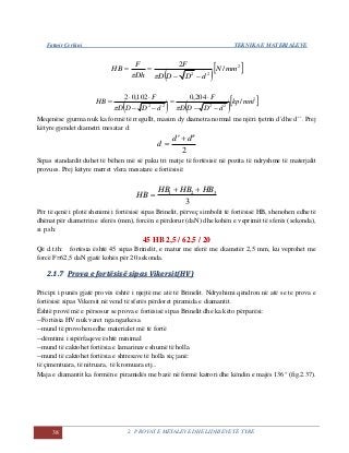 Fatmir Çerkini TEKNIKA E MATERIALEVE
38 2. PROVAT E METALEVE DHE LIDHJEVE TË TYRE
  2
22
/
2
mmN
dDDD
F
Dh
F
HB



    2
2222
/
204,0102,02
mmkp
dDDD
F
dDDD
F
HB







Meqenëse gjurma nuk ka formë të rregullt, masim dy diametra normal me njëri tjetrin d´dhe d´´. Prej
këtyre gjendet diametri mesatar d:
2
dd
d


Sipas standardit duhet të bëhen më së paku tri matje të fortësisë në pozita të ndryshme të materjalit
provues. Prej këtyre merret vlera mesatare e fortësisë:
3
321 HBHBHB
HB


Për të qenë i plotë shenimi i fortësisë sipas Brinelit, përveç simbolit të fortësisë HB, shenohen edhe të
dhënat për diametrin e sferës (mm), forcën e përdorur (daN) dhe kohën e veprimit të sferës (sekonda),
si p.sh:
45 HB 2,5 / 62,5 / 20
Që d.t.th: fortësia është 45 sipas Brinelit, e matur me sferë me diametër 2,5 mm, ku veprohet me
forcë F=62,5 daN gjatë kohës për 20 sekonda.
22..11..77 PPrroovvaa ee ffoorrttëëssiissëë ssiippaass VViikkeerrssiitt((HHVV))
Pricipi i punës gjatë provës është i njejtë me atë të Brinelit. Ndryshimi qëndron në atë se te prova e
fortësisë sipas Vikersit në vend të sferës përdoret piramida e diamantit.
Është provë më e përsosur se prova e fortësisë sipas Brinelit dhe ka këto përparësi:
--Fortësia HV nuk varet nga ngarkesa
--mund të provohen edhe materialet më të fortë
--dëmtimi i sipërfaqeve është minimal
--mund të caktohet fortësia e lamarinave shumë të holla
--mund të caktohet fortësia e shtresave të holla siç janë:
të çimentuara, të nitruara, të kromuara etj...
Maja e diamantit ka formën e piramidës me bazë në formë katrori dhe këndin e majës 136° (fig.2.37).
 