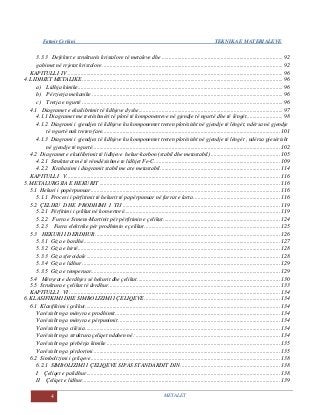 Fatmir Çerkini TEKNIKA E MATERIALEVE
4 METALET
3.3.3 Defektet e strukturës kristalore të metaleve dhe .................................................................................... 92
gabimet në rrjetat kristalore ............................................................................................................................. 92
KAPITULLI IV ..................................................................................................................................................... 96
4. LIDHJET METALIKE ........................................................................................................................................... 96
a) Lidhja kimike.............................................................................................................................................. 96
b) Përzierja mekanike .................................................................................................................................... 96
c) Tretja e ngurtë ........................................................................................................................................... 96
4.1 Diagramet e ekuilibrimit të lidhjeve dyshe.................................................................................................... 97
4.1.1 Diagramet me tretëshmëri të plotë të komponenteve në gjendje të ngurtë dhe të lëngët......................... 98
4.1.2 Diagrami i gjendjes të lidhjeve ku komponentet treten plotësisht në gjendje të lëngët, ndërsa në gjendje
të ngurtë nuk treten fare........................................................................................................................... 101
4.1.3 Diagrami i gjendjes të lidhjeve ku komponentet treten plotësisht në gjendje të lëngët , ndërsa pjesërisht
në gjendje të ngurtë.................................................................................................................................. 102
4.2 Diagramet e ekuilibrimit të lidhjeve hekur-karbon (stabil dhe metastabil)................................................ 105
4.2.1 Strukturat më të rëmdësishme te lidhjet Fe-C....................................................................................... 109
4.2.2 Krahasimi i diagramit stabil me ate metastabil................................................................................... 114
KAPITULLI V.................................................................................................................................................... 116
5. METALURGJIA E HEKURIT ............................................................................................................................. 116
5.1 Hekuri i papërpunuar................................................................................................................................... 116
5.1.1 Procesi i përfitimit të hekurit të papërpunuar në furrat e larta............................................................ 116
5.2 ÇELIKU DHE PRODHIMI I TIJ ............................................................................................................. 119
5.2.1 Përfitimi i çelikut në konvertorë............................................................................................................ 119
5.2.2 Furra e Simens-Martinit për përfitimin e çelikut................................................................................. 124
5.2.3 Furra elektrike për prodhimin e çelikut.............................................................................................. 125
5.3 HEKURI I DERDHUR................................................................................................................................ 126
5.3.1 Giza e bardhë........................................................................................................................................ 127
5.3.2 Giza e hirtë............................................................................................................................................ 128
5.3.3 Giza sferoidale...................................................................................................................................... 128
5.3.4 Giza e lidhur ......................................................................................................................................... 129
5.3.5 Giza e temperuar................................................................................................................................... 129
5.4 Mënyrat e derdhjes së hekurit dhe çelikut................................................................................................... 130
5.5 Struktura e çelikut të derdhur....................................................................................................................... 133
KAPITULLI VI .................................................................................................................................................. 134
6. KLASIFIKIMI DHE SIMBOLIZIMI I ÇELIQEVE.............................................................................................. 134
6.1 Klasifikimi i çelikut....................................................................................................................................... 134
Varësisht nga mënyra e prodhimit.................................................................................................................. 134
Varësisht nga mënyra e përpunimit ................................................................................................................ 134
Varësisht nga cilësia....................................................................................................................................... 134
Varësisht nga struktura çeliqet ndahen në: .................................................................................................... 134
Varësisht nga përbërja kimike ........................................................................................................................ 135
Varësisht nga përdorimi ................................................................................................................................. 135
6.2 Simbolizimi i çeliqeve................................................................................................................................... 138
6.2.1 SIMBOLIZIMI I ÇELIQEVE SIPAS STANDARDIT DIN..................................................................... 138
I Çeliqet e palidhur...................................................................................................................................... 138
II Çeliqet e lidhur......................................................................................................................................... 139
 