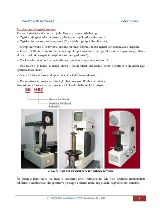 TEKNIKA E MATERIALEVE Fatmir Çerkini
2. PROVAT E METALEVE DHE LIDHJEVE TË TYRE 41
Ecuria e punës gjatë matjes
Matja e fortësisë është shum e thjesht. Ecuria e matjes përbëhet nga:
- Zgjidhet shtypësi adekuat (sfera e çeliktë apo maja konike e diamantit);
- Zgjidhet forca e ngarkesës kryesore (F
1
varësisht nga tipi i shkallëzimit);
- Kampioni vendoset në tavolinë dhe me ndihmën e boshtit filetor ngritet deri sa ta takojë shtypësin;
- Gjatë rrotullimit të boshtit filetor duhet që akrepi i vogël të arrijë nga pika e zezë te ajo e kuqja, ndërsa
akrepi i madh në zero për të arrijtë kështu parangarkesën F
0
;
- Pas kësaj lëshohet dorëza me të cilin rast aktivizohet ngarkesa kryesore F
1
;
- Pas kalimin të kohës së duhur akrepi i madh ndalet dhe kështu bëhet ç’ngarkimi i shtypësit nga
ngarkesa kryesore F
t
;
- Vlera e fortësisë lexohet drejtpërdrejt në shkallëzimin adekuat;
- Pas mbarimit të provës kampioni çlirohet duke rrotullua boshtin filetor.
Simbolizimi i fortësisë sipas metodës së Rokwellit bëhet në këtë mënyrë:
Fig.2.40- Aparaturat bashkohore për matjen e fortësisë
Në fazën e parë, sfera ose maja e diamantit arrin thellësinë h1. Me këtë ngarkesë mënjanohen
ndikimet e vrazhdësive dhe gabimeve tjera që kishin me ndiku negativisht në precizitetin e matjes.
 
