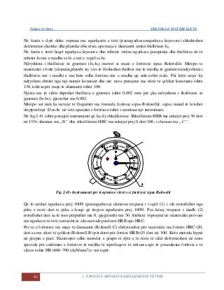 Fatmir Çerkini TEKNIKA E MATERIALEVE
42 2. PROVAT E METALEVE DHE LIDHJEVE TË TYRE
Në fazën e dytë duke vepruar me ngarkesën e tërë (parangarkesa+ngarkesa kryesore) shkaktohen
deformime elastike dhe plastike dhe sfera apo maja e diamantit arrinë thellësinë h2.
Në fazën e tretë hiqet ngarkesa kryesore dhe mbetet vetëm ngarkesa paraprake dhe thellësia do të
mbetet h3 më e madhe se h1 e më e vogël se h2.
Ndryshimi i thellësisë së gjurmës (h3-h1) merret si masë e fortësisë sipas Rokwellit. Mirëpo te
materialet e butë (alumini,plumbi etj.) do të fitoheshin thellësi më të mëdha të gjurmëve(ndryshimi i
thellësive më i madh) e me këte edhe fortësia më e madhe që nuk është reale. Për këtë arsye ky
ndryshim zbritet nga një numër konstant dhe ate: nëse punojmë me sferë të çelikut konstanta është
130, ndërsa për maje të diamantit është 100.
Njësia me të cilën shprehet thellësia e gjurmës është 0,002 mm për çka ndryshimi i thellësisë së
gjurmës (h3-h1), pjestohet me 0,002.
Mirëpo sot nuk ka nevojë të llogaritet me formula fortësia sipas Rokwellit, sepse mund të lexohet
drejtpërdrejt. D.m.th. në vetë aparatin e fortësisë është i montuar një instrument.
Në fig.2.41 është paraqitë instrumenti që ka dy shkallëzime: Shkallëzimi HRB me ndarjet prej 30 deri
në 130 i shenuar me ,,B’’ dhe shkallëzimi HRC me ndarjet prej 0 deri 100, i shenuar me ,,C’’.
Fig.2.41- Instrumenti për tregimin e vlerës së fortësisë sipas Rokwelit
Që të arrihet ngarkesa prej 100N (parangarkesa) ekziston treguesi i vogël (1) i cili rrotullohet nga
pika e zezë deri te pika e kuqe që tregon ngarkesën prej 100N. Pas kësaj treguesi i madh (2)
rrotullohet deri sa të mos përputhet me 0, gjegjësisht me 30. Atëherë veprojmë në materialin provues
me ngarkesë të tërë varësisht se cila metodë përdoret HRB apo HRC.
Prova e fortësisë me maje të diamantit (Rokwell C) shfrytëzohet për materiale me fortësi HRC=20,
deri sa me sferë të çelikut (Rokwell B) përdoret për fortësi HRB=25 deri në 100. Këto metoda hyjnë
në grupin e parë. Ekzistojnë edhe metodat e grupit të dytë e të tretë të cilat shfrytëzohen në raste
speciale për caktimin e fortësive të mëdha të sipërfaqeve të nitruara apo të çimentuara fortësia e të
cilave është HB=600-700 (daN/mm2
) e më tepër.
 