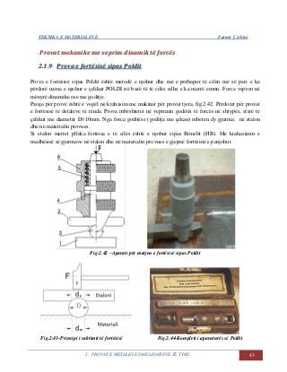 TEKNIKA E MATERIALEVE Fatmir Çerkini
2. PROVAT E METALEVE DHE LIDHJEVE TË TYRE 43
PPrroovvaatt mmeekkaanniikkee mmee vveepprriimm ddiinnaammiikk ttëë ffoorrccëëss
22..11..99 PPrroovvaa ee ffoorrttëëssiissëë ssiippaass PPoollddiitt
Prova e fortësisë sipas Poldit është metodë e njohur dhe më e përhapur të cilën më së pari e ka
përdorë uzina e njohur e çelikut POLDI në bazë të të cilës edhe e ka marrë emrin. Forca vepron në
mënyrë dinamike ose me goditje.
Paisja për provë është e vogël në krahasim me makinat për provat tjera, fig.2.42. Përdoret për provat
e fortësisë të detaleve të rënda. Prova mbështetet në veprimin goditës të forcës në shtypës, sferë të
çelikut me diametër D=10mm. Nga forca goditëse (goditja me çekan) mbeten dy gjurma: në etalon
dhe në materialin provues.
Si etalon merret pllaka fortësia e të cilës është e njohur sipas Brinelit (HB). Me krahasimin e
madhësisë së gjurmave në etalon dhe në materialin provues e gjejmë fortësinë e panjohur.
Fig.2.42 –Aparati për matjen e fortësisë sipas Poldit
Fig.2.43-Principi i caktimit të fortësisë Fig.2.44-Kompleti i aparaturës së Poldit
 