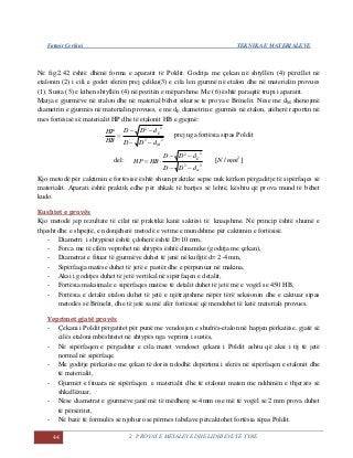 Fatmir Çerkini TEKNIKA E MATERIALEVE
44 2. PROVAT E METALEVE DHE LIDHJEVE TË TYRE
Në fig.2.42 është dhënë forma e aparatit të Poldit. Goditja me çekan në shtyllën (4) përcillet në
etalonin (2) i cili e godet sferën prej çeliku(3) e cila len gjurmë në etalon dhe në materialin provues
(1). Susta (5) e kthen shtyllën (4) në pozitën e mëparshme. Me (6) është paraqitë trupi i aparatit.
Matja e gjurmëve në etalon dhe në material bëhet sikurse te prova e Brinelit. Nëse me dM shenojmë
diametrin e gjurmës në materialin provues, e me dE diametrin e gjurmës në etalon, atëherë raportin në
mes fortësisë së materialit HP dhe të etalonit HB e gjejmë:
22
22
M
E
dDD
dDD
HB
HP


 prej nga fortësia sipas Poldit
del:
22
22
m
E
dDD
dDD
HBHP


 ]/[ 2
mmN
Kjo metodë për caktimin e fortësisë është shum praktike sepse nuk kërkon përgaditje të sipërfaqes së
materialit. Aparati është praktik edhe për shkak të bartjes së lehtë, kështu që prova mund të bëhet
kudo.
Kushtet e provës
Kjo metodë jep rezultate të cilat në praktikë kanë saktësi të knaqshme. Në princip është shumë e
thjesht dhe e shpejtë, e ndonjëherë metodë e vetme e mundshme për caktimin e fortësisë.
- Diametri i shtypësit është çdoherë është D=10 mm,
- Forca me të cilën veprohet në shtypës është dinamike (goditja me çekan),
- Diametrat e fituar të gjurmëve duhet të jenë në kufijtë d= 2-4 mm,
- Sipërfaqja matëse duhet të jetë e pastër dhe e përpunuar në makina,
- Aksi i goditjes duhet të jetë vertikal në sipërfaqen e detalit,
- Fortësia maksimale e sipërfaqes matëse të detalit duhet të jetë më e vogël se 450 HB,
- Fortësia e detalit etalon duhet të jetë e njëtrajtshme nëpër tërë seksionin dhe e caktuar sipas
metodës së Brinelit, dhe të jetë sa më afër fortësisë që mendohet të ketë materiali provues.
Veprimet gjatë provës
- Çekani i Poldit përgatitet për punë me vendosjen e shufrës-etalon në hapjen përkatëse, gjatë së
cilës etaloni mbështetet në shtypës nga veprimi i sustës,
- Në sipërfaqen e përgaditur e cila matet vendoset çekani i Poldit ashtu që aksi i tij të jetë
normal në sipërfaqe,
- Me goditje përkatëse me çekan të dorës ndodhë depërtimi i sferës në sipërfaqen e etalonit dhe
të materialit,
- Gjurmët e fituara në sipërfaqen e materialit dhe të etalonit maten me ndihmën e thjerzës së
shkallëzuar,
- Nëse diametrat e gjurmëve janë më të mëdhenj se 4mm ose më të vogël se 2 mm prova duhet
të përsëritet,
- Në bazë të formulës së njohur ose përmes tabelave përcaktohet fortësia sipas Poldit.
 