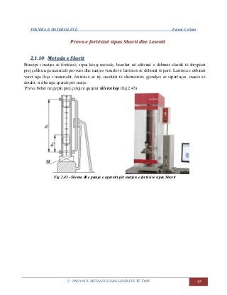 TEKNIKA E MATERIALEVE Fatmir Çerkini
2. PROVAT E METALEVE DHE LIDHJEVE TË TYRE 45
PPrroovvaa ee ffoorrttëëssiissëë ssiippaass SShhoorriitt ddhhee LLeesseenniitt
22..11..1100 MMeettooddaa ee SShhoorriitt
Principi i matjes së fortësisë, sipas kësaj metode, bazohet në aftësinë e dëbimit elastik të shtypësit
prej çeliku nga materiali provues dhe matjes vizuele të lartësisë së dëbimit të parë. Lartësia e dëbimit
varet nga lloji i materialit, fortësisë së tij, modulit të elasticitetit, gjendjes së sipërfaqes, masës së
detalit, si dhe nga aparati për matje.
Prova bëhet në gypin prej çelqi të quajtur skleroskop (fig.2.43)
Fig.2.43 –Skema dhe pamja e aparatit për matjen e fortësisë sipas Shorit
 