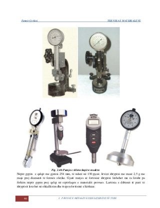 Fatmir Çerkini TEKNIKA E MATERIALEVE
46 2. PROVAT E METALEVE DHE LIDHJEVE TË TYRE
Fig. 2.44-Pamja e skleroskopëve modern
Nëpër gypin e qelqit me gjatësi 254 mm, të ndarë në 130 pjesë, lëvizë shtypësi me masë 2,5 g me
maje prej diamanti të formës sferike. Gjatë matjes së fortësisë shtypësi lëshohet me ra lirisht pa
fërkim nëpër gypin prej qelqi në sipërfaqen e materialit provues. Lartësia e dëbimit të parë të
shtypësit lexohet në shkallëzim dhe tregon fortësinë e kërkuar.
 
