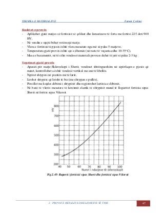 TEKNIKA E MATERIALEVE Fatmir Çerkini
2. PROVAT E METALEVE DHE LIDHJEVE TË TYRE 47
Kushtet e provës
- Aplikohet gjatë matjes së fortësisë së çelikut dhe lamarinave të forta me fortësi 225 deri 940
HV,
- Në vendin e njejtë bëhet vetëm një matje.
- Vlera e fortësisë të pjesës është vlera mesatare nga më së paku 5 matjeve,
- Temperatura gjatë provës është ajo e dhomës (në raste të veçanta edhe 10-35o
C),
- Masa e bazamentit, në të cilin vendoset materiali provues duhet të jetë së paku 2-3 kg.
Veprimet gjatë provës
- Aparati për matje-Skleroskopi i Shorit, vendoset shtrëngueshëm në sipërfaqen e pjesës që
matet, kontrollohet a është vendosë vertikal me anë të libellës.
- Ngritet shtypësi në pozitën më të lartë,
- Lirohet shtypësi që lirisht të bie (me shtypjen e pullës),
- Përcillet me kujdes dëbimi i shtypësit dhe regjistrohet lartësia e dëbimit,
- Në bazë të vlerës mesatare të kërcimit elastik të shtypësit mund të llogaritet fortësia sipas
Shorit në fortësi sipas Vikersit.
Fig.2.45- Raporti i fortësisë sipas Shorit dhe fortësisë sipas Vikersit
 