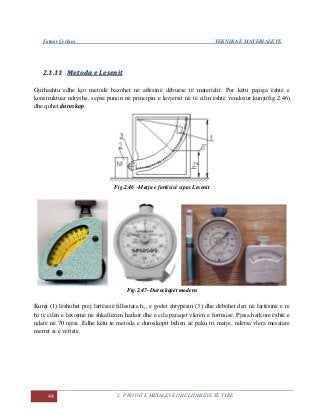 Fatmir Çerkini TEKNIKA E MATERIALEVE
48 2. PROVAT E METALEVE DHE LIDHJEVE TË TYRE
22..11..1111 MMeettooddaa ee LLeesseenniitt
Gjithashtu edhe kjo metodë bazohet në aftësinë dëbuese të materialit. Por këtu pajisja është e
konstruktuar ndryshe, sepse punon në principin e lavjersit në të cilin është vendosur kunji(fig.2.46)
dhe quhet duroskop.
Fig.2.46 –Matja e fortësisë sipas Lesenit
Fig.2.47- Duroskopët modern
Kunji (1) lëshohet prej lartësisë fillestare h1, e godet shtypësin (3) dhe dëbohet deri në lartësinë e re
h2 të cilën e lexojmë në shkallëzim harkor dhe e cila paraqet vlerën e fortësisë. Pjesa harkore është e
ndarë në 70 njësi. Edhe këtu te metoda e duroskopit bëhen së paku tri matje, ndërsa vlera mesatare
merret si e vërtetë.
 