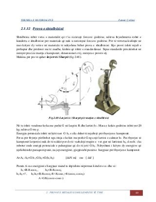 TEKNIKA E MATERIALEVE Fatmir Çerkini
2. PROVAT E METALEVE DHE LIDHJEVE TË TYRE 49
22..11..1122 PPrroovvaa ee sshhttaallbbëëssiissëë
Shtalbësia është vetia e materialit që t’iu rezistojë forcave goditëse, ndërsa thyeshmëria është e
kundërta e shtalbësisë për materiale që nuk u rezistojnë forcave goditëse. Për të vërtetua kufinjtë në
mes këtyre dy vetive në materiale të ndryshme bëhet prova e shtalbësisë. Kjo provë është mjaft e
përhapur dhe përdoret me të madhe, kështu që është e standardizuar. Sipas standardit përcaktohet në
mënyrë precize marrja e kampionit, dimensionet e tij, mënyra e provës etj.
Makina për provë quhet lavjerrësi Sharpit (fig.2.48).
Fig.2.48-Lavjerësi i Sharpit për matjen e shtalbësisë
Në te është vendosur koka me peshë G në largësi R dhe lartësi h1. Masa e kokës goditëse është m=20
kg, ndërsa G=m·g .
Energjia potenciale është në këtë rast G·h1 e cila duhet të mjaftojë për thyerjen e kampionit.
Forca për thyerje përfitohet nga rënja e kokës me peshë G nga një lartësi e caktuar h1. Pas thyerjes së
kampionit lavjerrësi nuk do të ndalet por do të vazhdojë rrugën e vet gjer në lartësinë h2, d.m.th. i ka
mbetur ende energji potenciale e pahargjuar që do të jetë G·h2. Ndryshimi i këtyre dy energjive që
njëkohësisht paraqesin punë, na jep energjinë, gjegjësisht punën e hargjuar për thyerjen e kampionit:
A=A1-A2=G·h1-G·h2=G(h1-h2) [daN·m] ose [ daJ ]
Punën A ose energjinë e hargjuar mund ta shprehim nëpërmes këndeve α1 dhe α2 :
h1=R-Rcosα1 , h2=R-Rcosα2
h1-h2=? , h2-h1=R-Rcosα2-R+Rcosα1=R(cosα1-cosα2)
A=GR(cosα2-cosα1)
 