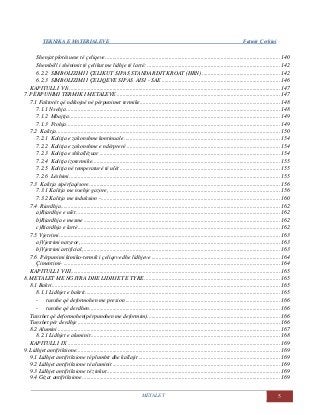TEKNIKA E MATERIALEVE Fatmir Çerkini
METALET 5
Shenjat plotësuese të çeliqeve......................................................................................................................... 140
Shembëll i shënimit të çelikut me lidhje të lartë: ............................................................................................ 142
6.2.2 SIMBOLIZIMI I ÇELIKUT SIPAS STANDARDIT KROAT (HRN) ...................................................... 142
6.2.3 SIMBOLIZIMI I ÇELIQEVE SIPAS AISI - SAE.................................................................................. 146
KAPITULLI VIi .................................................................................................................................................. 147
7. PËRPUNIMI TERMIK I METALEVE ................................................................................................................. 147
7.1 Faktorët që ndikojnë në përpunimet termike................................................................................................. 148
7.1.1 Nxehja.................................................................................................................................................... 148
7.1.2 Mbajtja.................................................................................................................................................. 149
7.1.3 Ftohja.................................................................................................................................................... 149
7.2 Kalitja........................................................................................................................................................... 150
7.2.1 Kalitja e zakonshme kontinuale ............................................................................................................ 154
7.2.2 Kalitja e zakonshme e ndërprerë .......................................................................................................... 154
7.2.3 Kalitja e shkallëzuar ............................................................................................................................. 154
7.2.4 Kalitja izotermike.................................................................................................................................. 155
7.2.5 Kalitja në temperaturë të ulët ............................................................................................................... 155
7.2.6 Lëshimi.................................................................................................................................................. 155
7.3 Kalitja sipërfaqësore.................................................................................................................................... 156
7.3.1 Kalitja me nxehje gazore, ...................................................................................................................... 156
7.3.2 Kalitja me induksion -............................................................................................................................ 160
7.4 Riardhja........................................................................................................................................................ 162
a)Riardhje e ulët ............................................................................................................................................. 162
b)Riardhja e mesme ........................................................................................................................................ 162
c)Riardhja e lartë............................................................................................................................................ 162
7.5 Vjetrimi ......................................................................................................................................................... 163
a)Vjetrimi natyror,.......................................................................................................................................... 163
b)Vjetrimi artificial,........................................................................................................................................ 163
7.6 Përpunimi kimiko-termik i çeliqeve dhe lidhjeve ......................................................................................... 164
Çimentimi- ...................................................................................................................................................... 164
KAPITULLI VIII................................................................................................................................................. 165
8. METALET ME NGJYRA DHE LIDHJET E TYRE.............................................................................................. 165
8.1 Bakri.............................................................................................................................................................. 165
8.1.1 Lidhjet e bakrit....................................................................................................................................... 165
- tunxhe që deformohen me presion ........................................................................................................... 166
- tunxhe që derdhen.................................................................................................................................... 166
Tunxhet që deformohen(përpunohen me deformim)............................................................................................ 166
Tunxhet për derdhje ............................................................................................................................................ 166
8.2 Alumini.......................................................................................................................................................... 167
8.2.1 Lidhjet e aluminit................................................................................................................................... 168
KAPITULLI IX ................................................................................................................................................... 169
9. Lidhjet antifriksione............................................................................................................................................. 169
9.1 Lidhjet antifriksione të plumbit dhe kallajit .................................................................................................. 169
9.2 Lidhjet antifriksione të aluminit .................................................................................................................... 169
9.3 Lidhjet antifriksione të zinkut........................................................................................................................ 169
9.4 Gizat antifriksione......................................................................................................................................... 169
 