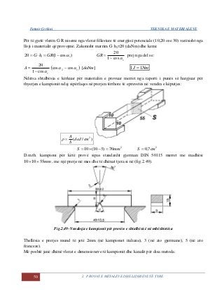 Fatmir Çerkini TEKNIKA E MATERIALEVE
50 2. PROVAT E METALEVE DHE LIDHJEVE TË TYRE
Për të gjetë vlerën G·R nisemi nga vlerat fillestare të energjisë potenciale (10,20 ose 30) varësisht nga
lloji i materialit që provojmë. Zakonisht marrim G·h1=20 (daNm) dhe kemi:
)cos1(20 11  GRhG GR
1cos1
20

prej nga del se:
A
1cos1
20

 12
1
coscos
cos1
20
 

][daNm NmJ 11 
Ndërsa shtalbësia e kërkuar për materialin e provuar merret nga raporti i punës së hargjuar për
thyerjen e kampionit ndaj sipërfaqes në prerjen tërthore të epruvetës në vendin e këputjes:
)/( 2
cmdaJ
S
A

2
70)310(10 mmS  2
7,0 cmS 
D.m.th. kampioni për këtë provë sipas standardit gjerman DIN 50115 merret me madhësi
mm551010  , me një prerje në mes dhe të dhënat tjera si në (fig.2.49).
Fig.2.49–Vendosja e kampionit për provën e shtalbësisë në mbështetësa
Thellësia e prerjes mund të jetë 2mm (në kampionet italiane), 3 (në ato gjermane), 5 (në ato
franceze).
Më poshtë janë dhënë vlerat e dimensioneve të kampionit dhe kanalit për disa metoda:
 