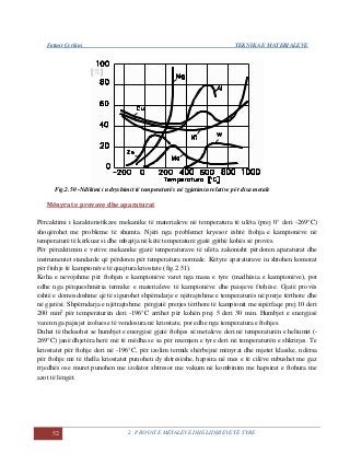Fatmir Çerkini TEKNIKA E MATERIALEVE
52 2. PROVAT E METALEVE DHE LIDHJEVE TË TYRE
e[%]
Fig.2.50 -Ndikimi i ndryshimit të temperaturës në zgjatimin relative për disa metale
Mënyrat e provave dhe aparaturat
Përcaktimi i karakteristikave mekanike të materialeve në temperatura të ulëta (prej 0° deri -269°C)
shoqërohet me probleme të shumta. Njëri nga problemet kryesor është ftohja e kampionëve në
temperaturë të kërkuar si dhe mbajtja në këtë temperaturë gjatë gjithë kohës së provës.
Për përcaktimin e vetive mekanike gjatë temperaturave të ulëta zakonisht përdoren aparaturat dhe
instrumentet standarde që përdoren për temperatura normale. Këtyre aparaturave iu shtohen komorat
për ftohje të kampionëve të quajtura kriostate (fig.2.51).
Koha e nevojshme për ftohjen e kampionëve varet nga masa e tyre (madhësia e kampionëve), por
edhe nga përqueshmëria termike e materialeve të kampionëve dhe paisjeve ftohëse. Gjatë provës
është e domosdoshme që të sigurohet shpërndarje e njëtrajtshme e temperaturës në prerje tërthore dhe
në gjatësi. Shpërndarja e njëtrajtshme përgjatë prerjes tërthore të kampionit me sipërfaqe prej 10 deri
200 mm2
për temperaturën deri -196°C arrihet për kohën prej 5 deri 30 min. Humbjet e energjisë
varen nga pajisjet izoluese të vendosura në kriostate, por edhe nga temperatura e ftohjes.
Duhet të theksohet se humbjet e energjisë gjatë ftohjes së metaleve deri në temperaturën e heliumit (-
269°C) janë dhjetëra herë më të mëdha se sa për nxemjen e tyre deri në temperaturën e shkrirjes. Te
kriostatet për ftohje deri në -196°C, për izolim termik shërbejnë mënyrat dhe mjetet klasike, ndërsa
për ftohje më të thella kriostatet punohen dy shtresëshe, hapsira në mes e të cilëve mbushet me gaz
rrjedhës ose muret punohen me izolator shtresor me vakum në kombinim me hapsirat e ftohura me
azot të lëngët.
 