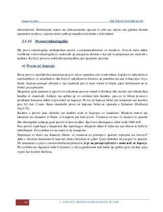 Fatmir Çerkini TEKNIKA E MATERIALEVE
54 2. PROVAT E METALEVE DHE LIDHJEVE TË TYRE
rikristalizimi. Deformimet maten me ekstenzometra special të cilët me njërën anë gjinden brenda
aparaturës nxehëse, e pjesën tjetër jasht që mundëson leximin e deformimit.
22..11..1155 PPrroovvaatt tteekknnoollooggjjiikkee
Me prova teknologjike nënkuptohen provat e përpunueshmërisë së metaleve. D.m.th. këtu duhet
verifikuar vetitë teknologjike të materialit që paraqesin aftësinë e tijë për tu përpunuar me metodat e
njohura. Ky lloj i provave nuk kërkon përgaditje apo aparaturë speciale.
a) Prova në kuposje
Kësaj prove i nënshtrohen lamarinat prej të cilave punohen enë të ndryshme, kapakë të ndryshëm të
automobilave, të aeroplanëve dhe lloje të ndryshme të detaleve që punohen me anë të kuposjes. Siç e
dijmë, kuposja paraqet aftësinë e një materiali për të marr formë të kupës gjatë deformimit në të
ftohët, pa u plasaritë.
Meqenëse gjatë punimit të pjesëve të ndryshme procesi mund të dështojë dhe me ktë rast shkaktohen
humbje të materialit. Atëherë me qëllim që të evitohen këto humbje, para se të fillojë procesi i
prodhimit lamarina duhet të provohet në kuposje. Prova në kuposje bëhet për lamarinat me trashësi
prej 0,2 deri 2 mm. Sipas standardit prova në kuposje bëhet në aparatin e Eriksenit (Erichsen)
(fig.2.52).
Kushtet e provës janë identike me kushtet reale të kuposjes së lamarinës. Rëndom merret një
lamarinë me diametër  70mm si kampion për këtë provë. Vendoset në mes të unazave të aparatit
dhe shtërngohet ashtuqë gjatë provës të mos rrudhet. Kjo forcë shtërnguese është rreth 1000 daN.
Para provës sipërfaqet e kampionit dhe sipërfaqja e shtypësit duhet të lyhet me një shtresë të hollë të
lubrifikantit. Prova bëhet në më tepër se dy kampione.
Nëpërmjet të sferës me diametër 20mm të vendosur në pistonin e aparatit veprojmë me forcën F
duke e detyruar lamarinën të kuposet derisa lamarina të çahet. Çarja shikohet në pasqyrë të aparatit.
Në momentin e çarjes e masim thellësinë përkatëse h që na paraqet aftësinë e materialit në kuposje.
Prova bëhet me shpejtësi rreth 0,1(mm/s), e cila ngadalësohet kah fundi me qëllim që të vërehet çarja
e parë kur lexohet thellësia.
 