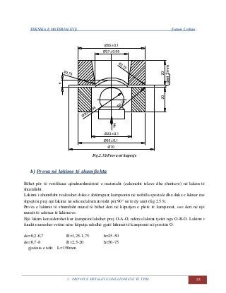 TEKNIKA E MATERIALEVE Fatmir Çerkini
2. PROVAT E METALEVE DHE LIDHJEVE TË TYRE 55
Fig.2.52-Prova në kuposje
b) Prova në lakime të shumfishta
Bëhet për të verifikuar qëndrueshmërinë e materialit (zakonisht telave dhe shiritave) në lakim të
shumfisht.
Lakimi i shumfisht realizohet duke e shtërnguar kampionin në nofulla speciale dhe duke e lakuar me
shpejtësi prej një lakimi në sekond alternativisht për 90° në të dy anët (fig.2.53).
Prova e lakimit të shumfisht mund të bëhet deri në këputjen e plotë të kampionit, ose deri në një
numër të caktuar të lakimeve.
Një lakim konsiderohet kur kampioni lakohet prej O-A-O, ndërsa lakimi tjetër nga O-B-O. Lakimi i
fundit numrohet vetëm nëse këputja ndodhë gjatë kthimit të kampionit në pozitën O.
do=0,2-0,7 R=1,25-1,75 h=25-50
do=0,7-8 R=2,5-20 h=50-75
gjatësia e telit L=150mm
 