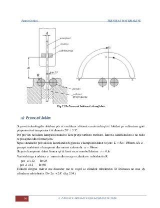 Fatmir Çerkini TEKNIKA E MATERIALEVE
56 2. PROVAT E METALEVE DHE LIDHJEVE TË TYRE
Fig.2.53- Prova në lakime të shumfishta
c) Prova në lakim
Si provë teknologjike shërben për të verifikuar aftësinë e materialit që të lakohet pa u dëmtuar gjatë
përpunimit në temperaturë të dhomës 20°  5°C.
Për provën në lakim kampioni mund të ketë prerje tërthore rrethore, katrore, katërkëndore e në raste
të posaçme edhe forma tjera.
Sipas standardit për seksion katërkëndësh gjatësia e kampionit duhet të jetë: mmaL 1505  , ku a -
paraqet trashësinë e kampionit dhe merret zakonisht .30mma 
Skajet e kampionit duhet lëmuar që të kenë rreze rrumbullaksimi ar 1,0 .
Varësisht nga trashësia a merret edhe rrezja e cilindrave mbështetës R:
për 12a R=25
për 12a R=50
Cilindri shtypës merret me diameter më të vogël se cilindrat mbështetës D. Distanca në mes dy
cilindrave mbështetës D+ a2 + R2 (fig.2.54).
 
