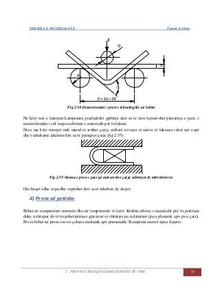 TEKNIKA E MATERIALEVE Fatmir Çerkini
2. PROVAT E METALEVE DHE LIDHJEVE TË TYRE 57
Fig.2.54-Dimensionimi i proves teknologjike në lakim
Në këtë rast e lakojmë kampionin gradualisht gjithnjë deri sa të mos lajmërohet plasaritja e parë, e
masim këndin i cili tregon aftësinë e materialit për tu lakuar.
Nëse me këtë mënyrë nuk mund të arrihet çarja, atëherë në mes të anëve të lakuara vehet një copë
dhe vazhdojmë lakimin deri sa të paraqitet çarja (fig.2.55).
Fig.2.55-Skema e proves pasi që nuk arrihet çarja ndërmjet dy mbështetësve
Ose heqet edhe copa dhe veprohet deri sa të takohen dy skajet.
d) Prova në petëzim
Bëhet në temperaturë normale dhe në temperaturë të lartë. Kështu aftësia e materialit për tu petëzuar
duke u shtypur do të tregohet përmes gjërësisë së shtrirjes pa u dëmtuar (pa u plasaritë apo pa u çarë).
Prova bëhet në presa ose në çekana mekanik apo pneumatik. Kampioni merret sipas figurës.
 