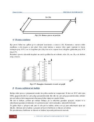 Fatmir Çerkini TEKNIKA E MATERIALEVE
58 2. PROVAT E METALEVE DHE LIDHJEVE TË TYRE
Fig.2.56- Skema e proves në petëzim
e) Prova e sustave
Kjo provë bëhet me qëllim që të caktojmë konstanten e sustave (Δh). Konstanta e sustave është
madhësia e cila tregon se për çfarë vlere rritet lartësia e sustave (Δh1) gjatë veprimit të forcës
tërheqëse prej 10 N, ose të zvoglohet për (Δh2) kur në te vepron forca shtypëse gjithashtu prej 10 N
(fig.2.57).
Rezultati i provës zakonisht tregohet me anë të grafikut ku në ordinatë vehet Δh1 ose Δh2 e në abshisë
rritja e forcës.
Fig.2.57- Paraqitja e konstantës së sustës në grafik
f) Prova e aftësisë në kalitje
Kalitja është proces i përpunimit termik, ku çeliku nxehet në temperaturë 30 deri në 50°C mbi vijën
GSK, gjegjësisht mbi Ac3 për çeliqe paraeutektoidale dhe mbi Ac1 për çeliqe paseutektoidale, mbahet
për një kohë në këtë temperaturë dhe pastaj ftohet shpejt në mjedis ftohës.
Me anë të kalitjes, çelikut apo ndonjë lidhjeje, pa ia ndryshua gjendjen agregate, arrijmë të ia
ndryshojmë gjendjen strukturale, të ia përmirësojmë vetitë mekanike, zakonisht fortësinë.
Të gjitha llojet e çeliqeve nuk janë të afta për tu kalitur, ndërsa ato që janë ndryshojnë sipas një
shkalle. Aftësinë për tu kalitur e çmojmë në bazë të thellësisë së shtresës së kalitur.
Për përcaktimin e thellësisë së shtresës së kalitur, kryesisht përdoren tri metoda:
 
