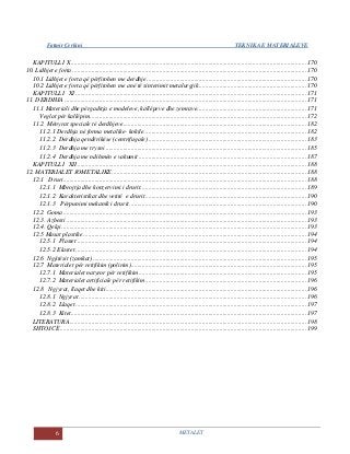 Fatmir Çerkini TEKNIKA E MATERIALEVE
6 METALET
KAPITULLI X..................................................................................................................................................... 170
10. Lidhjet e forta .................................................................................................................................................... 170
10.1 Lidhjet e forta që përfitohen me derdhje..................................................................................................... 170
10.2 Lidhjet e forta që përfitohen me anë të sinterimit metalurgjik.................................................................... 170
KAPITULLI XI .................................................................................................................................................. 171
11. DERDHJA ......................................................................................................................................................... 171
11.1 Materiali dhe përgaditja e modeleve, kallëpeve dhe zemrave..................................................................... 171
Veglat për kallëpim......................................................................................................................................... 172
11.2 Mënyrat speciale të derdhjeve.................................................................................................................... 182
11.2.1 Derdhja në forma metalike- kokile....................................................................................................... 182
11.2.2 Derdhja qendërikëse (centrifugale) .................................................................................................... 183
11.2.3 Derdhja me trysni ............................................................................................................................... 185
11.2.4 Derdhja me ndihmën e vakumit .......................................................................................................... 187
KAPITULLI XII................................................................................................................................................. 188
12. MATERIALET JOMETALIKE........................................................................................................................... 188
12.1 Druri.......................................................................................................................................................... 188
12.1.1 Mbrojtja dhe konzervimi i drurit......................................................................................................... 189
12.1.2 Karakteristikat dhe vetitë e drurit...................................................................................................... 190
12.1.3 Përpunimi mekanik i drurit................................................................................................................ 190
12.2 Goma.......................................................................................................................................................... 193
12.3. Azbesti ........................................................................................................................................................ 193
12.4. Qelqi........................................................................................................................................................... 193
12.5 Masat plastike ............................................................................................................................................. 194
12.5.1 Plastet ................................................................................................................................................. 194
12.5.2 Elastet .................................................................................................................................................. 194
12.6 Ngjitësit (zamkat) ....................................................................................................................................... 195
12.7 Materialet për retifikim (polirim)............................................................................................................... 195
12.7.1 Materialet natyror për retifikim.......................................................................................................... 195
12.7.2 Materialet artificiale për retifikim...................................................................................................... 196
12.8 Ngjyrat, llaqet dhe kiti............................................................................................................................... 196
12.8.1 Ngjyrat ................................................................................................................................................ 196
12.8.2 Llaqet .................................................................................................................................................. 197
12.8.3 Kitet..................................................................................................................................................... 197
LITERATURA...................................................................................................................................................... 198
SHTOJCË............................................................................................................................................................ 199
 