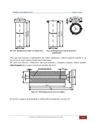 TEKNIKA E MATERIALEVE Fatmir Çerkini
2. PROVAT E METALEVE DHE LIDHJEVE TË TYRE 61
103±0,1
97±0,5
ø25± 0,5
ø26
ø38± 0,5
6±0,1
97±0,5
100±0,5
ø25± 0,5
ø32± 0,5
103±0,1
97±0,5
ø25± 0,5
ø26
ø38± 0,5
6±0,1
97±0,5
100±0,5
ø25± 0,5
ø32± 0,5
Fig.2.60 –Kampioni për kalitje me dimensione Fig.2.61-Kampioni kur nuk ka material të
mjaftueshëm
Nëse nuk kem material të mjaftueshëm për kokën mbështetëse, atëherë kampioni punohet si në
fig.2.61 ku në vend të kokës punohet unaza shtërnguese.
Në rastet kur seksioni i materialeve nuk lejon punimin e kampionit standard, atëherë punohet
mikrokampioni dhe vendoset në bartësin cilindrik (fig.2.62).
Fig.2.62—Mikrokampioni për proven në kalitje
Për provën e çeliqeve me kalitshmëri të dobët përdoren kampionët si në fig.2.63.
 