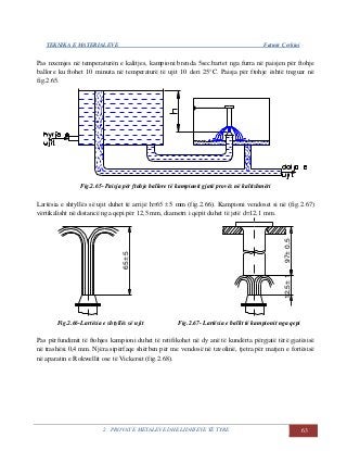 TEKNIKA E MATERIALEVE Fatmir Çerkini
2. PROVAT E METALEVE DHE LIDHJEVE TË TYRE 63
Pas nxemjes në temperaturën e kalitjes, kampioni brenda 5sec.bartet nga furra në paisjen për ftohje
ballore ku ftohet 10 minuta në temperaturë të ujit 10 deri 25°C. Paisja për ftohje është treguar në
fig.2.65.
Fig.2.65- Paisja për ftohje ballore të kampionit gjatë provës në kalitshmëri
Lartësia e shtyllës së ujit duhet të arrijë h=65  5 mm (fig.2.66). Kampioni vendoset si në (fig.2.67)
vërtikalisht në distancë nga qepi për 12,5 mm, diametri i qepit duhet të jetë d=12,1 mm.
12,5±197±0,5
65±5
12,5±197±0,5
65±5
Fig.2.66-Lartësia e shtyllës së ujit Fig.2.67- Lartësia e ballit të kampionit nga qepi
Pas përfundimit të ftohjes kampioni duhet të retifikohet në dy anë të kundërta përgjatë tërë gjatësisë
në trashësi 0,4 mm. Njëra sipërfaqe shërben për me vendosë në tavolinë, tjetra për matjen e fortësisë
në aparatin e Rokwellit ose të Vickersit (fig.2.68).
 