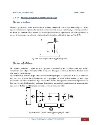 TEKNIKA E MATERIALEVE Fatmir Çerkini
2. PROVAT E METALEVE DHE LIDHJEVE TË TYRE 65
22..11..1166 PPrroovvaa ee ppëërrppuunnuueesshhmmëërriissëë nnëë pprreerrjjee
Metoda e shpimit
Materiali që provohet vehet në tavolinën e makinës shpuese dhe me anë të puntos shpohet. Në të
njejtën mënyrë është shpuar edhe materiali-etalon dhe është caktuar thellësia LE që puntoja depërton
në etalon për 100 rrotullime. Kështu tani krahasojmë thellësinë e shpuarjes në materialin provues LM
me ate të etalonit, prej nga fitojmë përpunueshmërinë relative (aftësinë në shpuarje) fig.2.70.
Fig.2.70- Skema e provës teknologjike të shpimit
Metoda e dy thikave
Në makinën tornuese i vejmë dy thika prerëse të materialeve të ndryshme p.sh. nga çeliku
shpejtprerës dhe lidhja e fortë (fig.2.71). Të dy këto thika janë të izoluara dhe kanë dimension dhe
gjeometri të njejtë të tehut.
Nga materiali që provohet hiqet ashkla me seksion të njejtë prej të dy thikave. Kur ato të lidhen në
mes vedi me përques dhe galvanometër, do të paraqitet një forcë elektromotore që rrjedh nga
materialet e ndryshme të thikave. Kjo forcë elektromotore është proporcionale me temperaturën që
lind gjatë prerjes. Kështu duke i krahasuar shpejtësitë e prerjes të disa materialeve në temperaturë të
njejtë, do të shohim sa është përpunueshmëria e tyre në prerje me thikë.
G
Fig.2.71-Skema e proves teknologjike në prerje me thikë
 