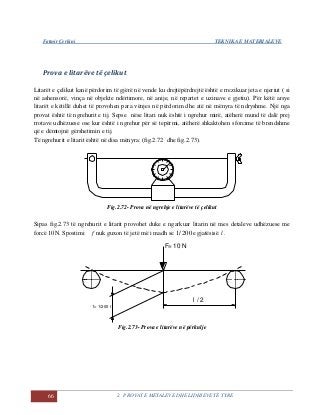 Fatmir Çerkini TEKNIKA E MATERIALEVE
66 2. PROVAT E METALEVE DHE LIDHJEVE TË TYRE
Prova e litarëve të çelikut
Litarët e çelikut kanë përdorim të gjërë në vende ku drejtëpërdrejtë është e rrezikuar jeta e njeriut ( si
në ashensorë, vinça në objekte ndërtimore, në anije, në repartet e uzinave e gjetiu). Për këtë arsye
litarët e këtillë duhet të provohen para vënjes në përdorim dhe atë në mënyra të ndryshme. Një nga
provat është të ngrehurit e tij. Sepse nëse litari nuk është i ngrehur mirë, atëherë mund të dalë prej
rrotave udhëzuese ose kur është i ngrehur për së tepërmi, atëherë shkaktohen sforcime të brendshme
që e dëmtojnë gërshetimin e tij.
Të ngrehurit e litarit është në disa mënyra: (fig.2.72 dhe fig.2.73).
Fig.2.72- Prova në ngrehje e litarëve të çelikut
Sipas fig.2.73 të ngrehurit e litarit provohet duke e ngarkuar litarin në mes detaleve udhëzuese me
forcë 10N. Spostimi f nuk guxon të jetë më i madh se 200/1 e gjatësisë l .
f= 1/200 l
l / 2
F= 10 N
Fig.2.73- Prova e litarëve në përkulje
 