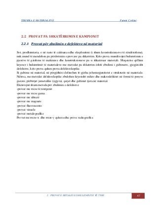 TEKNIKA E MATERIALEVE Fatmir Çerkini
2. PROVAT E METALEVE DHE LIDHJEVE TË TYRE 67
2.2 PROVAT PA SHKATËRRIMIN E KAMPIONIT
22..22..11 PPrroovvaatt ppëërr zzbbuulliimmiinn ee ddeeffeekktteevvee nnëë mmaatteerriiaall
Sot, prodhimtaria, e në raste të caktuara edhe eksploatimi (i shum konstruksioneve të rëndësishme),
nuk mund të mendohen pa përdorimin e provave pa shkatrrim. Këto prova mundësojnë hulumtimin e
pjesëve të gatshme të makinave dhe konstruksioneve pa u shkatrruar materiali. Meqenëse qëllimi
kryesor i hulumtimit të materialeve me metodat pa shkatrrim është zbulimi i gabimeve, gjegjësisht
defekteve, këto prova quhen prova defektoskopike.
Si gabime në material, në përgjithësi definohen të gjitha johomogjenitetet e strukturës në materiale.
Ndërsa, me metodat defektoskopike zbulohen kryesisht mikro dhe makrodefektet në formë të poreve
gazore, përbërjet jometalike (zgjyra), çarjet dhe gabimet tjera në material.
Ekzistojnë shum metoda për zbulimin e defekteve:
-provat me rreze të rentgenit
-provat me rreze gama
-provat me ultrazë
-provat me magnete
-provat fluoroscente
-provat vizuele
-provat metalografike
Provat me rreze-x dhe rreze-γ quhen edhe prova radiografike.
 