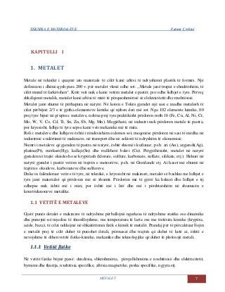 TEKNIKA E MATERIALEVE Fatmir Çerkini
METALET 7
KAPITULLI I
1. METALET
Metale në teknikë i quajmë ato materiale të cilët kanë aftësi të ndryshimit plastik të formës. Një
definicion i dhënë qysh para 200 v. për metalet vlenë edhe sot: ,,Metale janë trupat e shndritshëm, të
cilët mund të farkëtohen”. Këtë veti nuk e kanë vetëm metalet e pastër, por edhe lidhjet e tyre. Përveç
shkëlqimit metalik, metalet kanë aftësi të mirë të përqueshmërisë së elektricitetit dhe nxehtësisë.
Metalet janë shumë të përhapura në natyrë. Në koren e Tokës gjendet një sasi e madhe metalesh të
cilat përbëjnë 2/3 e të gjitha elementeve kimike që njihen deri më sot. Nga 102 elemente kimike, 80
prej tyre bijnë në grupin e metaleve, ndërsa prej tyre praktikisht përdoren rreth 16 (Fe, Cu, Al, Ni, Cr,
Mo, W, V, Co, Cd, Ti, Sn, Zn, Sb, Mg, Mn). Megjithatë, në industri nuk përdoren metale të pastra,
por kryesisht, lidhje të tyre sepse kanë veti mekanike më të mira.
Roli i metaleve dhe lidhjeve është i rëndësishëm sidomos sot, meqenëse përdoren në sasi të mëdha në
industrinë e ndërtimit të makinave, në transport dhe në sektorë të ndryshëm të ekonomisë.
Numri i metaleve që gjenden të pastra në natyrë, është shumë i kufizuar; p.sh. ari (Au), argjendi(Ag),
platina(Pt), mërkuri(Hg), kallaji(Sn) dhe rrallëherë bakri (Cu). Përgjithësisht, metalet në natyrë
gjenden në trajtë oksidesh ose krypërash (klorure, sulfure, karbonate, sulfate, silikate, etj.). Hekuri në
natyrë gjendet i pastër vetëm në trajtën e meteorëve, p.sh. në Grenlandë etj. Ai haset më shumë në
trajtën e oksideve, karbonateve dhe sulfureve.
Duke iu falënderuar vetive të tyre, në teknikë, e kryesisht në makineri, metalet së bashku me lidhjet e
tyre janë materialet që përdoren më së shumti. Përdorim më të gjërë ka hekuri dhe lidhjet e tij
edhepse nuk është më i miri, por është më i lirë dhe më i përshtatshëm në shumicën e
konstruksioneve metalike.
1.1 VETITË E METALEVE
Gjatë punës detalet e makinave të ndryshme përballojnë ngarkesa të ndryshme statike ose dinamike
dhe punojnë në mjedise të shumllojshme, me temperatura të larta ose me tretësira kimike (krypëra,
acide, baza), të cilat ndikojnë në shkatërrimin fizik e kimik të metalit. Prandaj për të përcaktuar llojin
e metalit prej të cilit duhet të punohet detali, përmasat dhe trajtën që duhet të ketë ai, është e
nevojshme të dihen vetitë fiziko-kimike, mekanike dhe teknologjike që duhet të plotësojë metali.
11..11..11 VVeettiittëë ffiizziikkee
Në vetitë fizike bëjnë pjesë: dendësia, shkrishmëria, përcjellshmëria e nxehtësisë dhe elektricitetit,
bymimi dhe tkurrja, nxehtësia specifike, aftësia magnetike, pesha specifike, ngjyra etj.
 