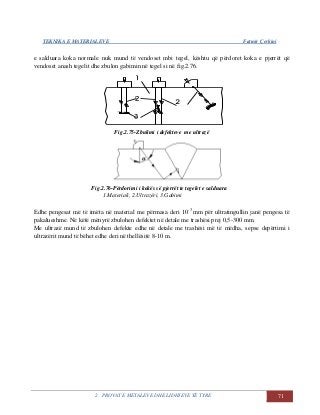 TEKNIKA E MATERIALEVE Fatmir Çerkini
2. PROVAT E METALEVE DHE LIDHJEVE TË TYRE 71
e salduara koka normale nuk mund të vendoset mbi tegel, kështu që përdoret koka e pjerrët që
vendoset anash tegelit dhe zbulon gabimin në tegel si në fig.2.76.
Fig.2.75-Zbulimi i defekteve me ultrazë
Fig.2.76-Përdorimi i kokës së pjerrët te tegelet e salduara
1.Materiali, 2.Ultrazëri, 3.Gabimi
Edhe pengesat më të imëta në material me përmasa deri 10-3
mm për ultratingullin janë pengesa të
pakalueshme. Në këtë mënyrë zbulohen defektet në detale me trashësi prej 0,5-300 mm.
Me ultrazë mund të zbulohen defekte edhe në detale me trashësi më të mëdha, sepse depërtimi i
ultrazërit mund të bëhet edhe deri në thellësitë 8-10 m.
 