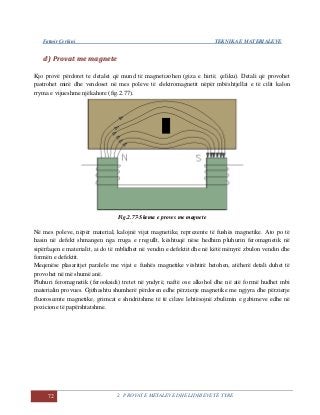 Fatmir Çerkini TEKNIKA E MATERIALEVE
72 2. PROVAT E METALEVE DHE LIDHJEVE TË TYRE
dd)) PPrroovvaatt mmee mmaaggnneettee
Kjo provë përdoret te detalet që mund të magnetizohen (giza e hirtë, çeliku). Detali që provohet
pastrohet mirë dhe vendoset në mes poleve të elektromagnetit nëpër mbështjellat e të cilit kalon
rryma e vijueshme njëkahore (fig.2.77).
Fig.2.77-Skema e proves me magnete
Në mes poleve, nëpër material, kalojnë vijat magnetike, reprezente të fushës magnetike. Ato po të
hasin në defekt shmangen nga rruga e rregullt, kështuqë nëse hedhim pluhurin feromagnetik në
sipërfaqen e materialit, ai do të mblidhet në vendin e defektit dhe në këtë mënyrë zbulon vendin dhe
formën e defektit.
Meqenëse plasaritjet paralele me vijat e fushës magnetike vështirë hetohen, atëherë detali duhet të
provohet në më shumë anë.
Pluhuri feromagnetik (ferooksidi) tretet në yndyrë, naftë ose alkohol dhe në atë formë hudhet mbi
materialin provues. Gjithashtu shumherë përdoren edhe përzierje magnetike me ngjyra dhe përzierje
fluoroscente magnetike, grimcat e shndritshme të të cilave lehtësojnë zbulimin e gabimeve edhe në
pozicione të papërshtatshme.
 