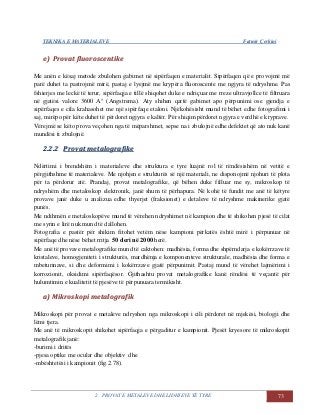 TEKNIKA E MATERIALEVE Fatmir Çerkini
2. PROVAT E METALEVE DHE LIDHJEVE TË TYRE 73
ee)) PPrroovvaatt fflluuoorroosscceennttiikkee
Me anën e kësaj metode zbulohen gabimet në sipërfaqen e materialit. Sipërfaqen që e provojmë më
parë duhet ta pastrojmë mirë, pastaj e lyejmë me krypëra fluoroscente me ngjyra të ndryshme. Pas
fshierjes me leckë të terur, sipërfaqja e tillë shiqohet duke e ndriçuar me rreze ultravjollce të filtruara
në gjatësi valore 3600 A° (Angstrema). Aty shihen qartë gabimet apo përpunimi ose gjendja e
sipërfaqes e cila krahasohet me një sipërfaqe etaloni. Njëkohësisht mund të bëhet edhe fotografimi i
saj, mirëpo për këte duhet të përdoret ngjyra e kaltër. Për shiqim përdoret ngjyra e verdhë e kryprave.
Vërejmë se këto prova veçohen nga të mëparshmet, sepse na i zbulojnë edhe defektet që ato nuk kanë
mundësi ti zbulojnë.
22..22..22 PPrroovvaatt mmeettaallooggrraaffiikkee
Ndërtimi i brendshëm i materialeve dhe struktura e tyre luajnë rol të rëndësishëm në vetitë e
përgjithshme të materialeve. Me njohjen e strukturës së një materiali, ne disponojmë njohuri të plota
për ta përdorur atë. Prandaj, provat metalografike, që bëhen duke filluar me sy, mikroskop të
ndryshëm dhe metaloskop elektronik, janë shum të përhapura. Në kohë të fundit me anë të këtyre
provave janë duke u analizua edhe thyerjet (fraksionet) e detaleve të ndryshme makinerike gjatë
punës.
Me ndihmën e metaloskopëve mund të vërehen ndryshimet në kampion dhe të shikohen pjesë të cilat
me syrin e lirë nuk mund të dallohen.
Fotografia e pastër për shikim fitohet vetëm nëse kampioni përkatës është mirë i përpunuar në
sipërfaqe dhe nëse bëhet rritja 50 deri në 2000 herë.
Me anë të provave metalografike mund të caktohen: madhësia, forma dhe shpërndarja e kokërrzave të
kristaleve, homogjeniteti i strukturës, mardhënja e komponenteve strukturale, madhësia dhe forma e
mbeturinave, si dhe deformimi i kokërrzave gjatë përpunimit. Pastaj mund të vërehet lajmërimi i
korrozionit, oksidimi sipërfaqësor. Gjithashtu provat metalografike kanë rëndësi të veçantë për
hulumtimin e kualitetit të pjesëve të përpunuara termikisht.
aa)) MMiikkrroosskkooppii mmeettaallooggrraaffiikk
Mikroskopi për provat e metaleve ndryshon nga mikroskopi i cili përdoret në mjekësi, biologji dhe
lëmi tjera.
Me anë të mikroskopit shikohet sipërfaqja e përgaditur e kampionit. Pjesët kryesore të mikroskopit
metalografik janë:
-burimi i dritës
-pjesa optike me ocular dhe objektiv dhe
-mbështetësi i kampionit (fig.2.78).
 